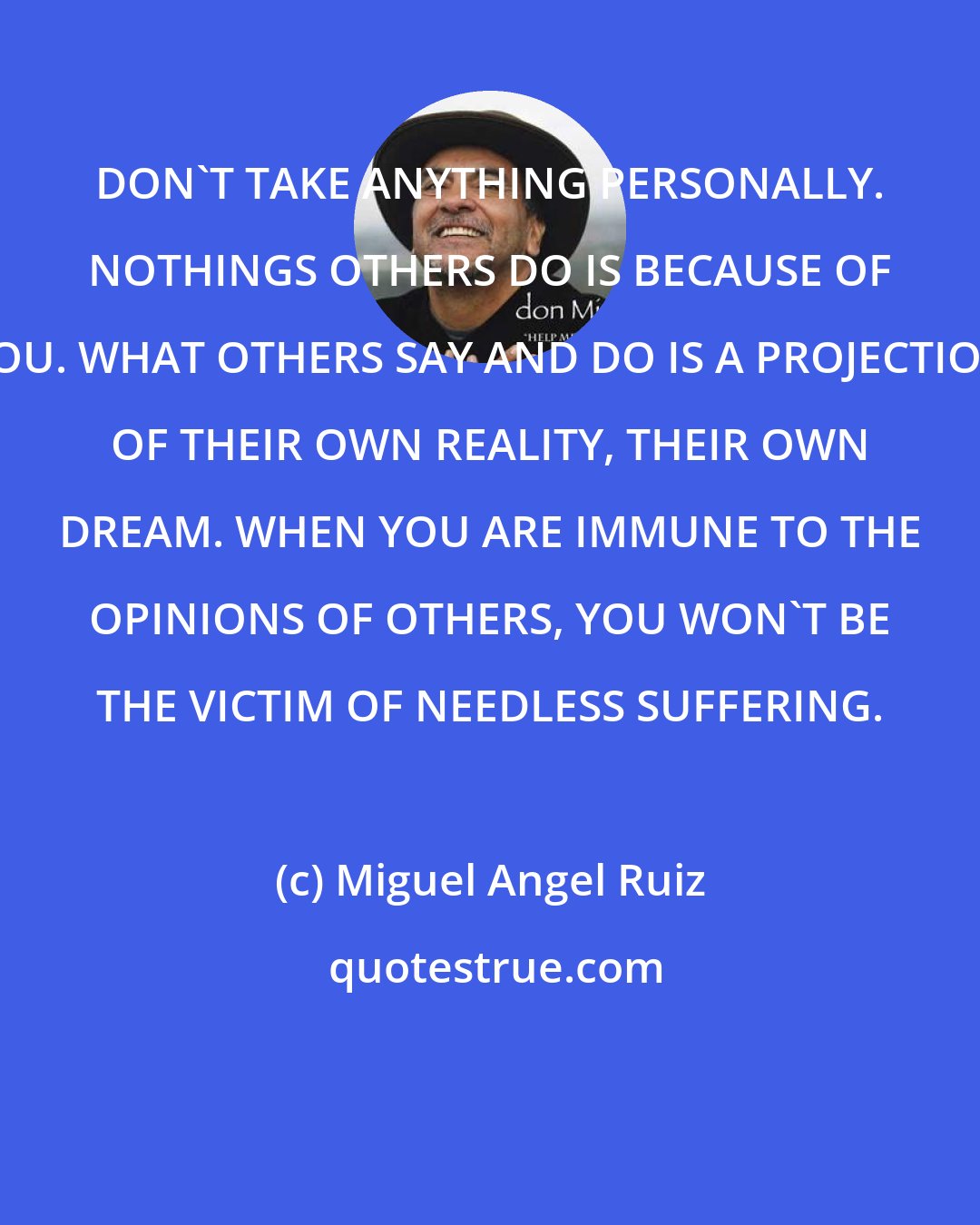 Miguel Angel Ruiz: DON'T TAKE ANYTHING PERSONALLY. NOTHINGS OTHERS DO IS BECAUSE OF YOU. WHAT OTHERS SAY AND DO IS A PROJECTION OF THEIR OWN REALITY, THEIR OWN DREAM. WHEN YOU ARE IMMUNE TO THE OPINIONS OF OTHERS, YOU WON'T BE THE VICTIM OF NEEDLESS SUFFERING.