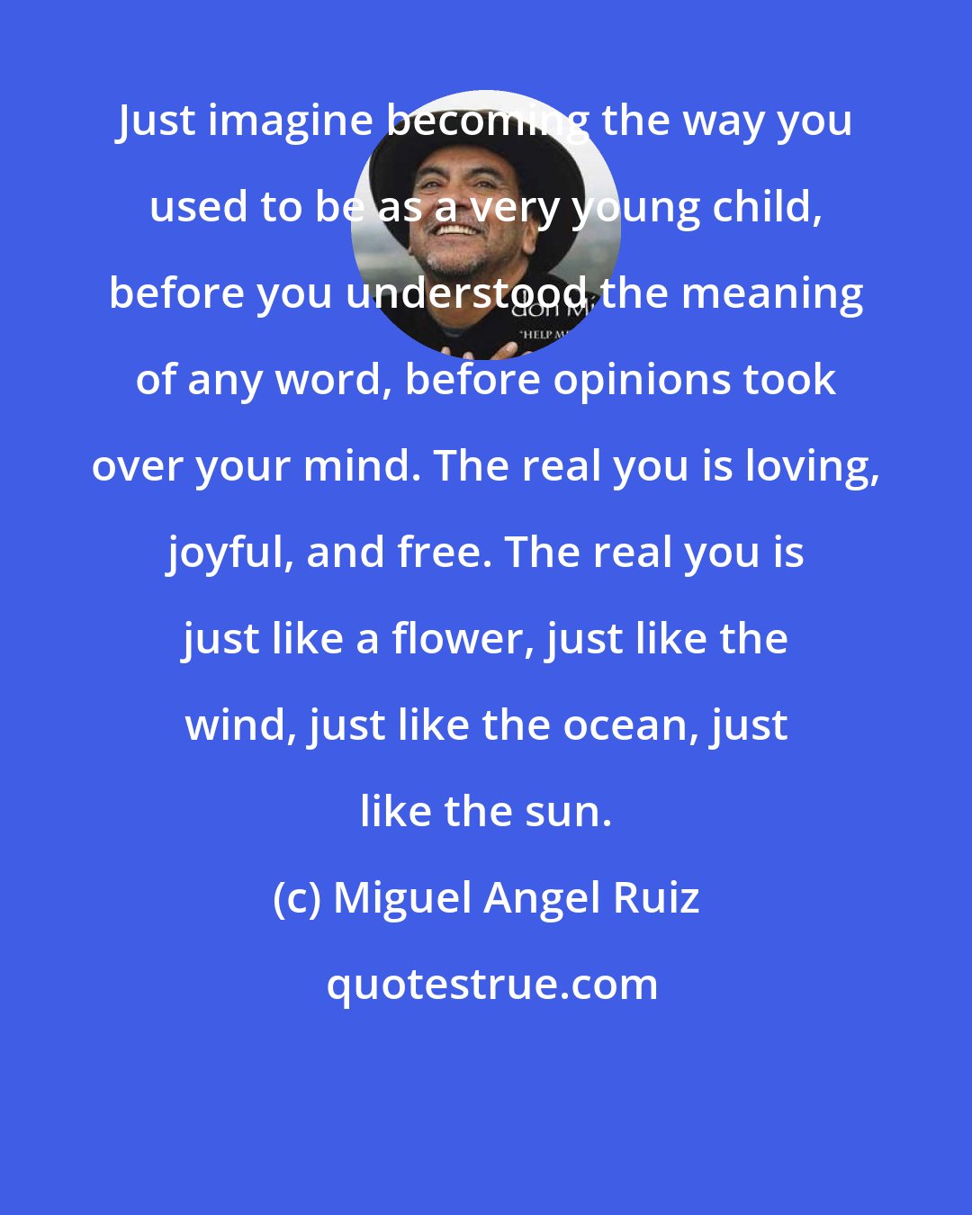 Miguel Angel Ruiz: Just imagine becoming the way you used to be as a very young child, before you understood the meaning of any word, before opinions took over your mind. The real you is loving, joyful, and free. The real you is just like a flower, just like the wind, just like the ocean, just like the sun.