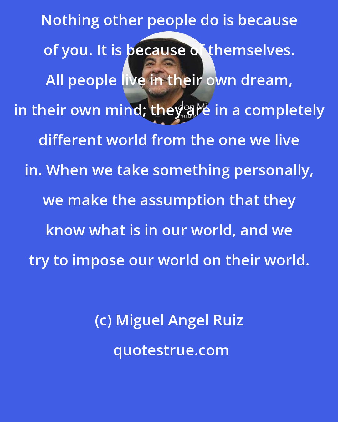 Miguel Angel Ruiz: Nothing other people do is because of you. It is because of themselves. All people live in their own dream, in their own mind; they are in a completely different world from the one we live in. When we take something personally, we make the assumption that they know what is in our world, and we try to impose our world on their world.