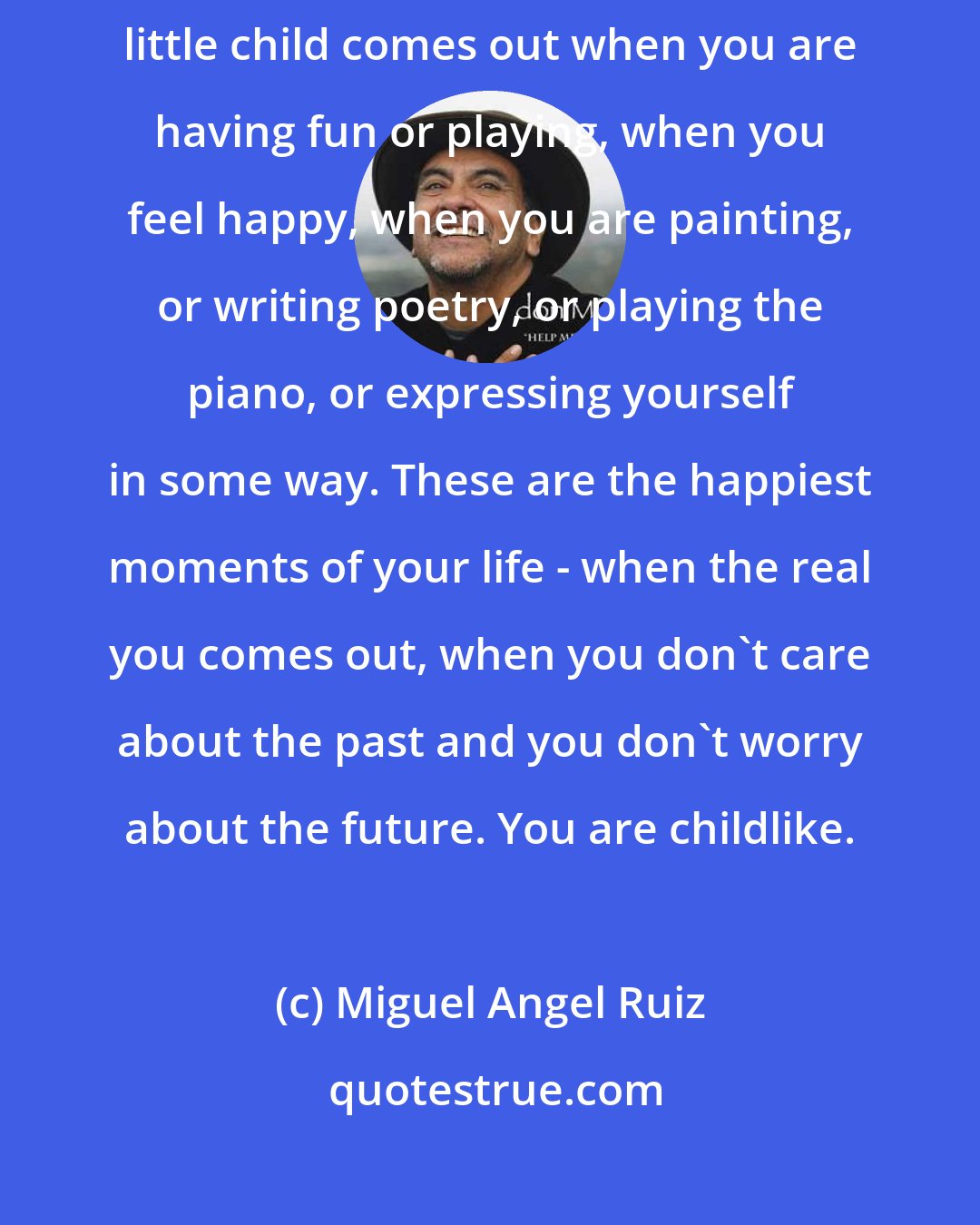 Miguel Angel Ruiz: The real you is still a little child who never grew up. Sometimes that little child comes out when you are having fun or playing, when you feel happy, when you are painting, or writing poetry, or playing the piano, or expressing yourself in some way. These are the happiest moments of your life - when the real you comes out, when you don't care about the past and you don't worry about the future. You are childlike.