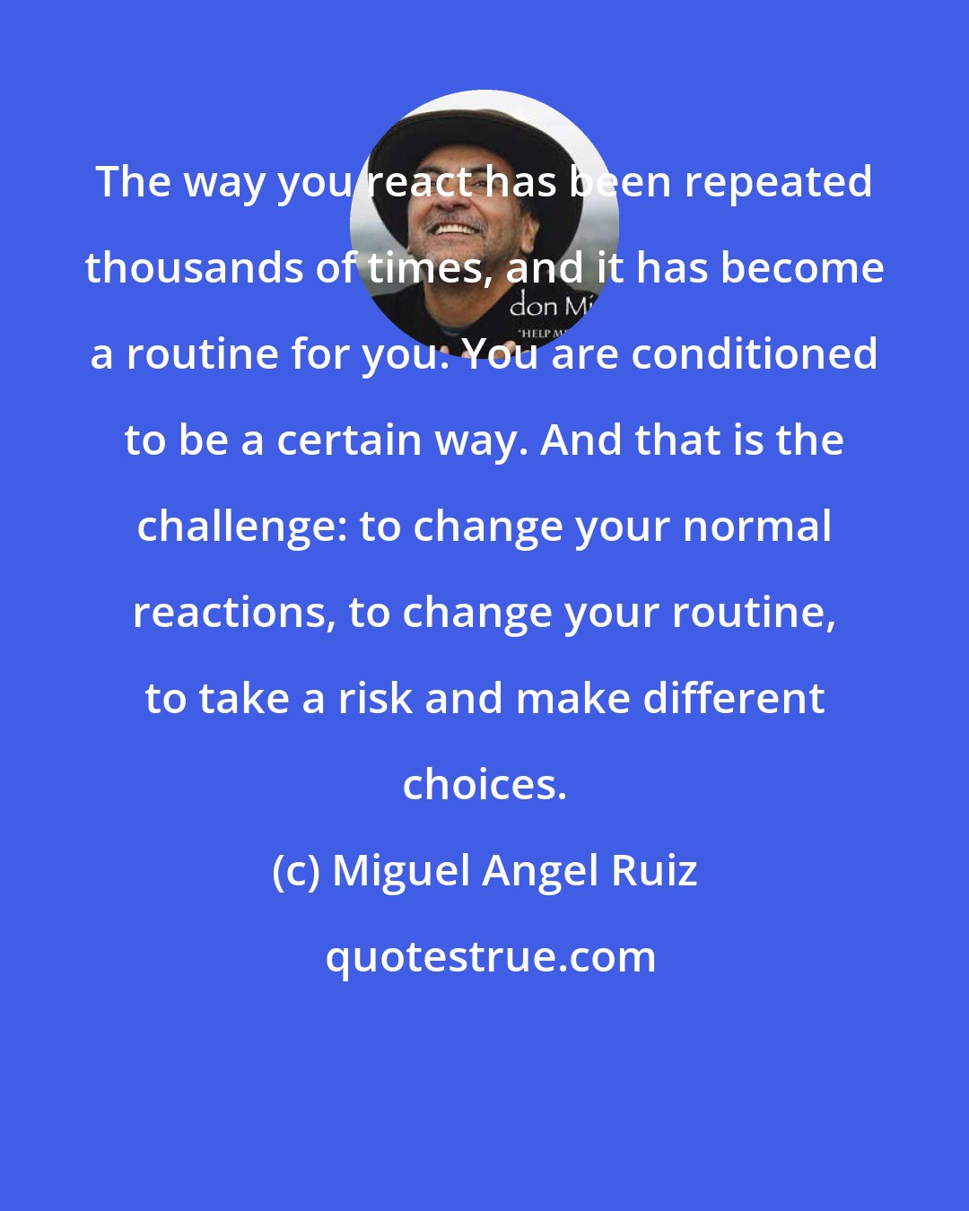 Miguel Angel Ruiz: The way you react has been repeated thousands of times, and it has become a routine for you. You are conditioned to be a certain way. And that is the challenge: to change your normal reactions, to change your routine, to take a risk and make different choices.