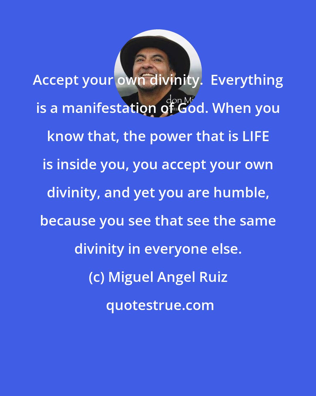 Miguel Angel Ruiz: Accept your own divinity.  Everything is a manifestation of God. When you know that, the power that is LIFE is inside you, you accept your own divinity, and yet you are humble, because you see that see the same divinity in everyone else.