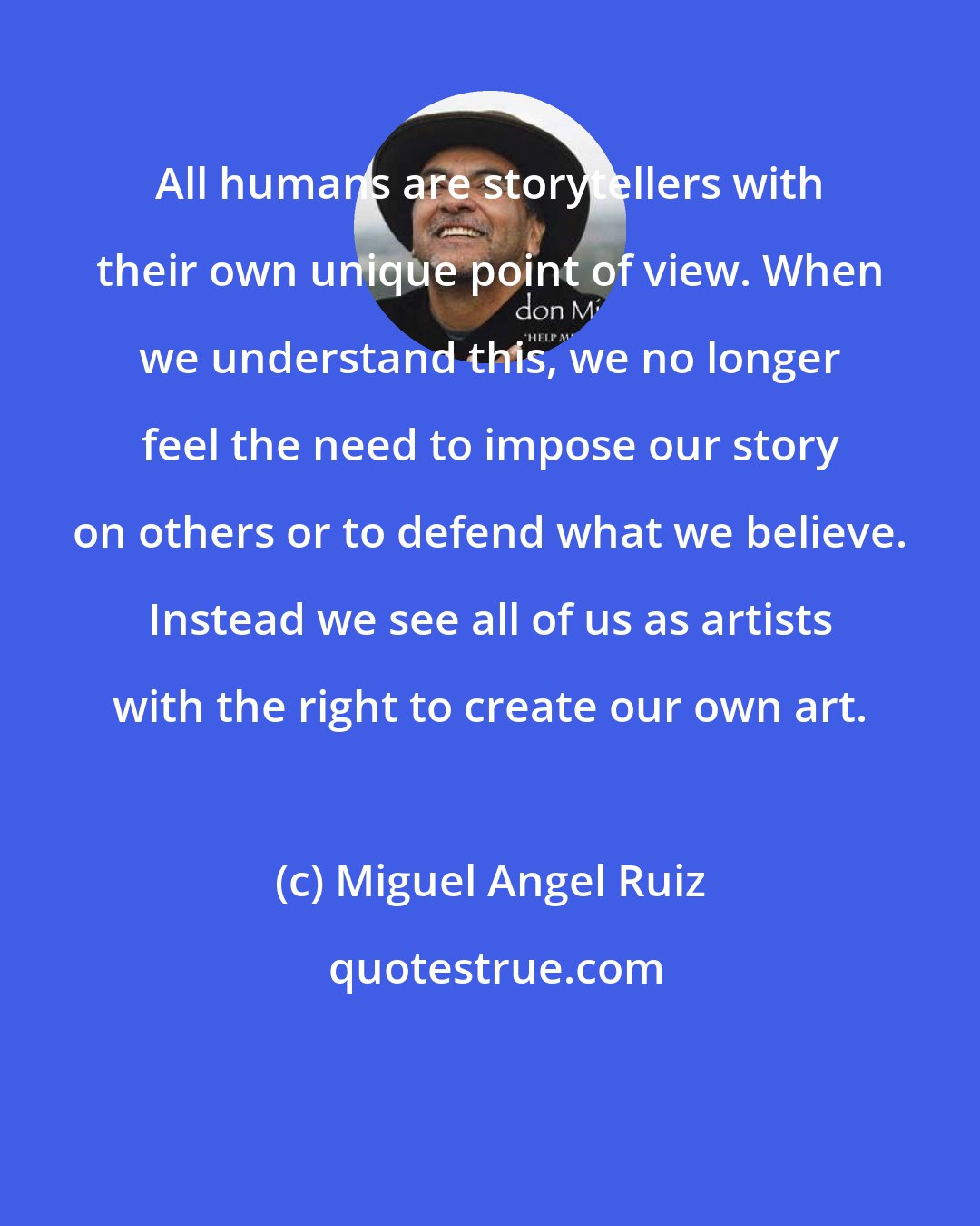 Miguel Angel Ruiz: All humans are storytellers with their own unique point of view. When we understand this, we no longer feel the need to impose our story on others or to defend what we believe. Instead we see all of us as artists with the right to create our own art.