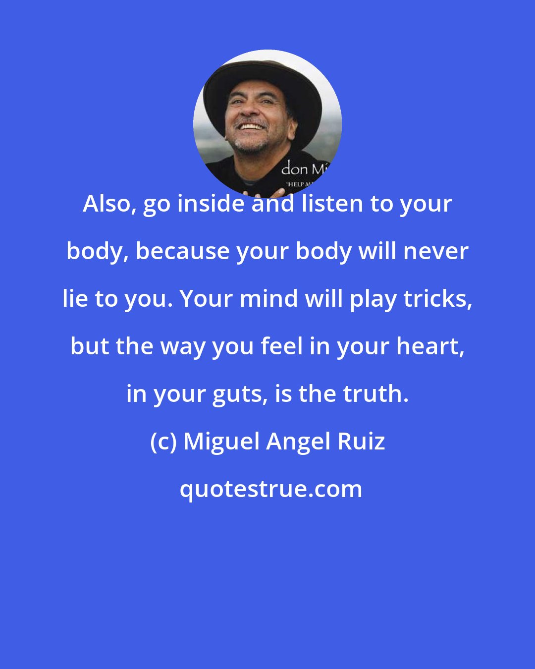 Miguel Angel Ruiz: Also, go inside and listen to your body, because your body will never lie to you. Your mind will play tricks, but the way you feel in your heart, in your guts, is the truth.