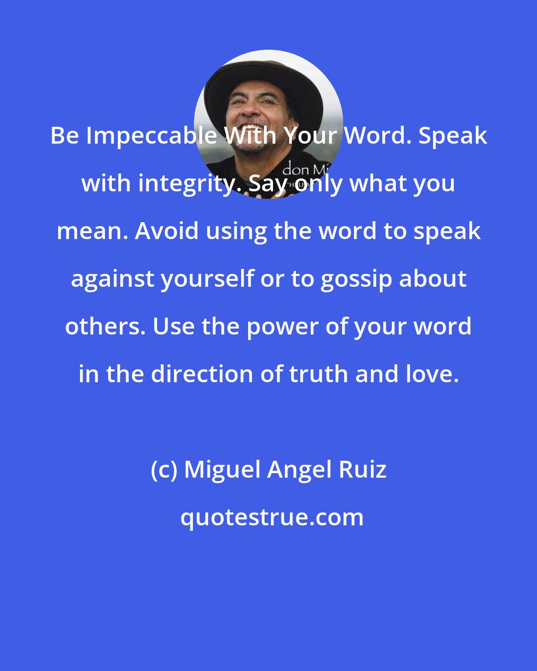 Miguel Angel Ruiz: Be Impeccable With Your Word. Speak with integrity. Say only what you mean. Avoid using the word to speak against yourself or to gossip about others. Use the power of your word in the direction of truth and love.