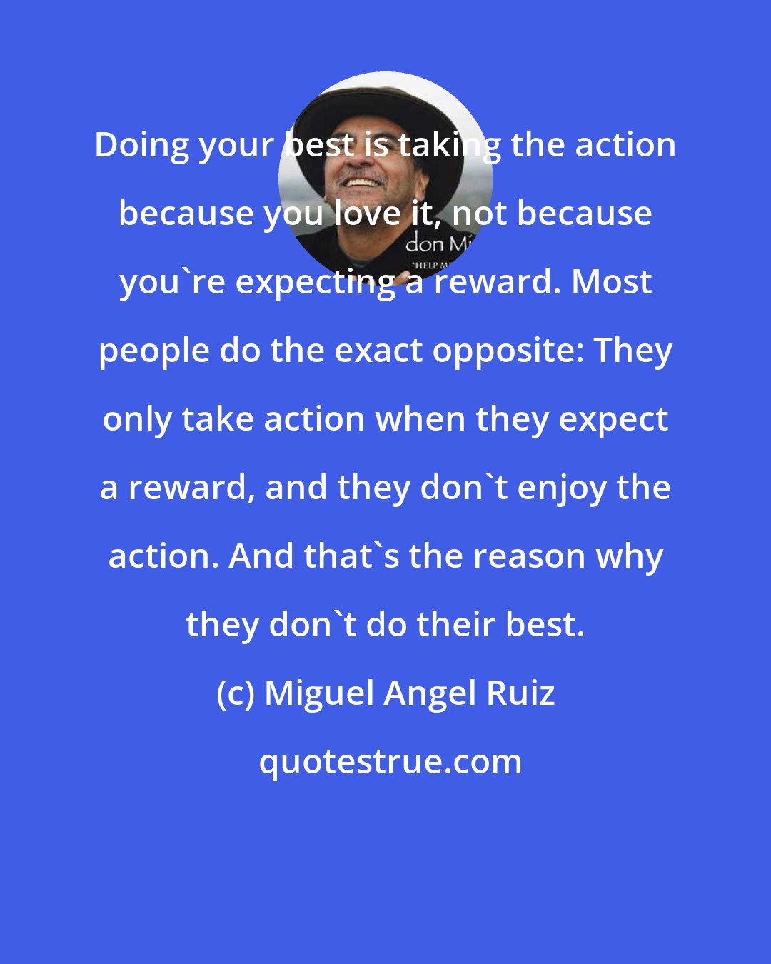 Miguel Angel Ruiz: Doing your best is taking the action because you love it, not because you're expecting a reward. Most people do the exact opposite: They only take action when they expect a reward, and they don't enjoy the action. And that's the reason why they don't do their best.