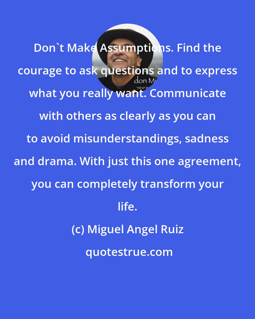 Miguel Angel Ruiz: Don't Make Assumptions. Find the courage to ask questions and to express what you really want. Communicate with others as clearly as you can to avoid misunderstandings, sadness and drama. With just this one agreement, you can completely transform your life.