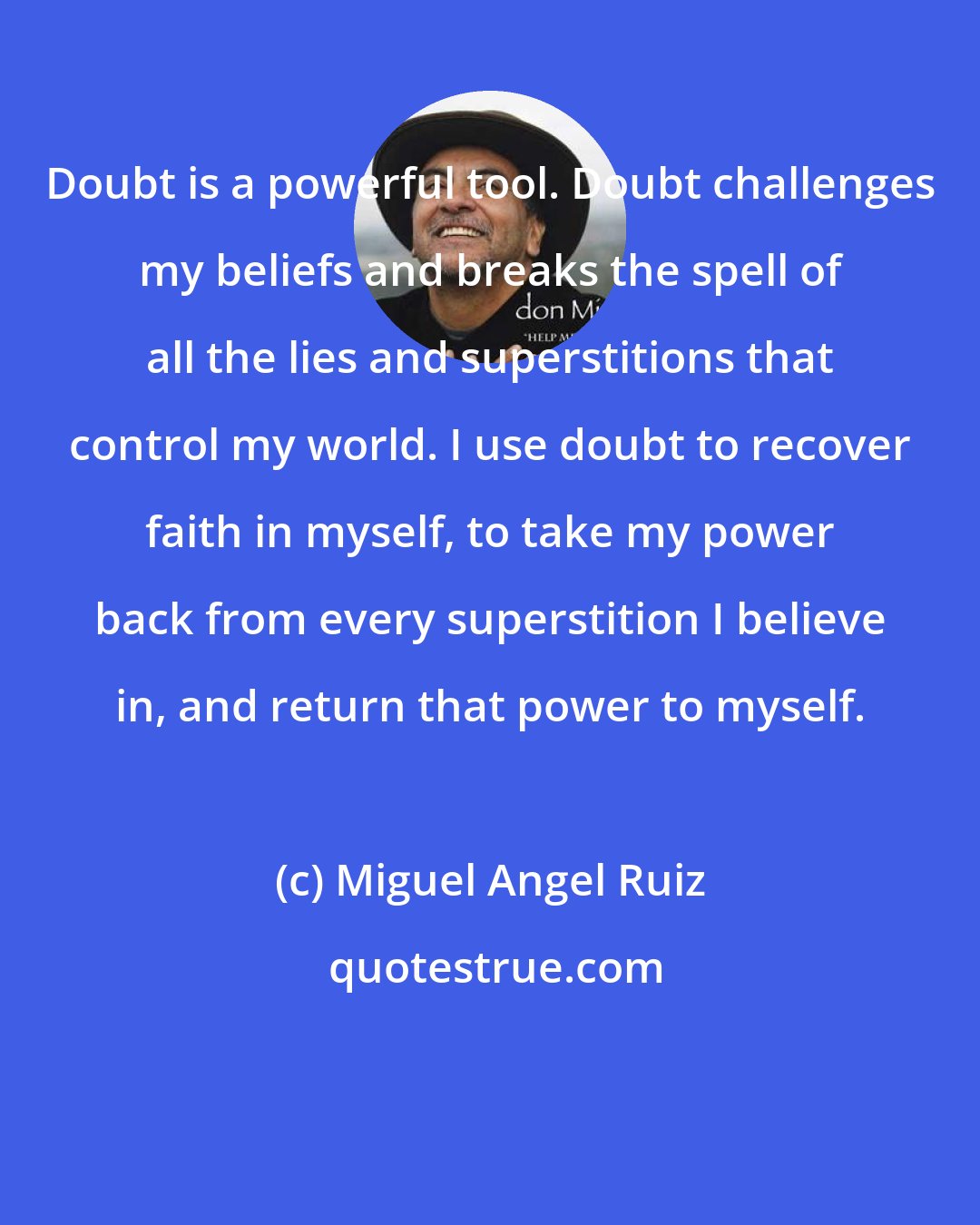 Miguel Angel Ruiz: Doubt is a powerful tool. Doubt challenges my beliefs and breaks the spell of all the lies and superstitions that control my world. I use doubt to recover faith in myself, to take my power back from every superstition I believe in, and return that power to myself.