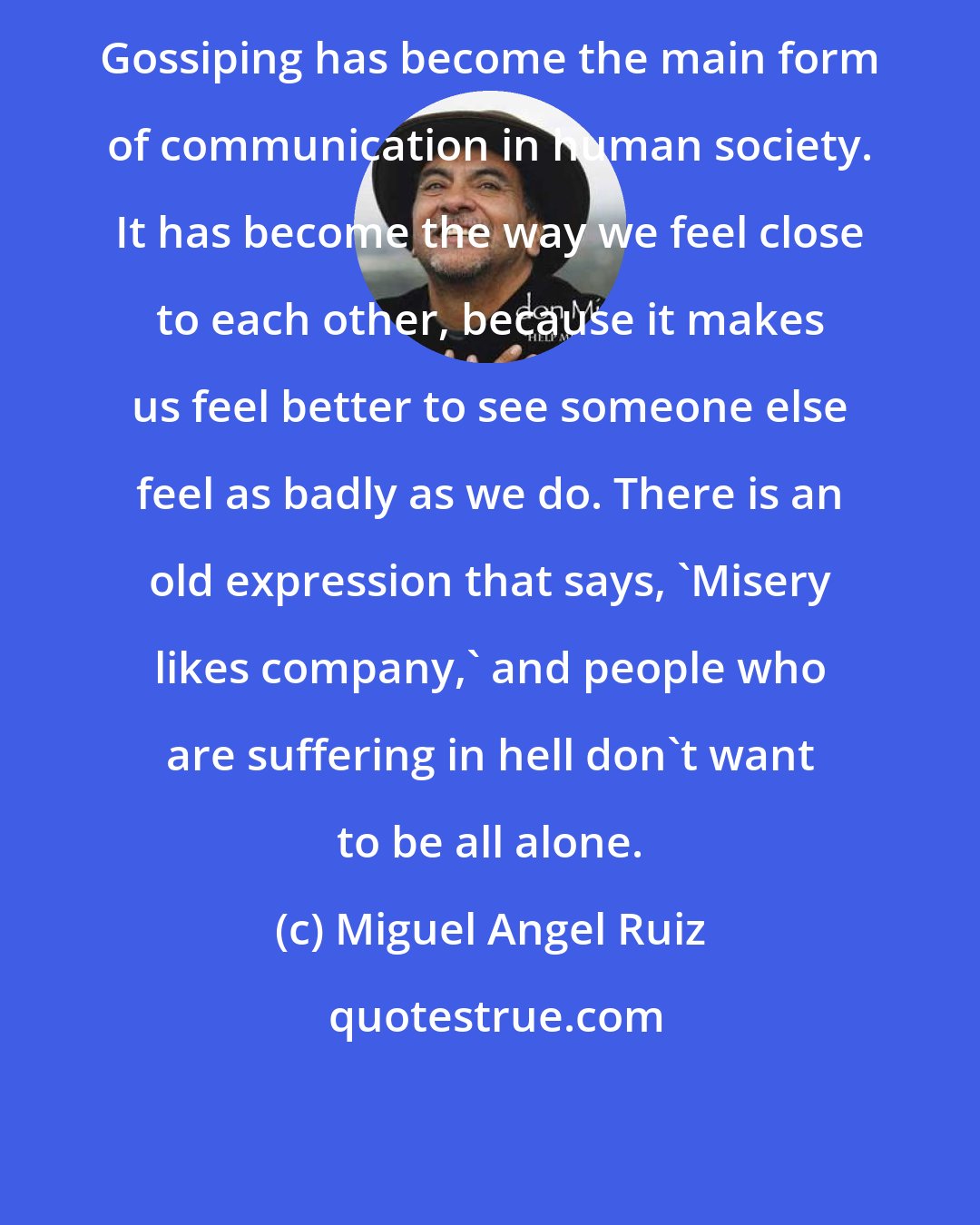 Miguel Angel Ruiz: Gossiping has become the main form of communication in human society. It has become the way we feel close to each other, because it makes us feel better to see someone else feel as badly as we do. There is an old expression that says, 'Misery likes company,' and people who are suffering in hell don't want to be all alone.