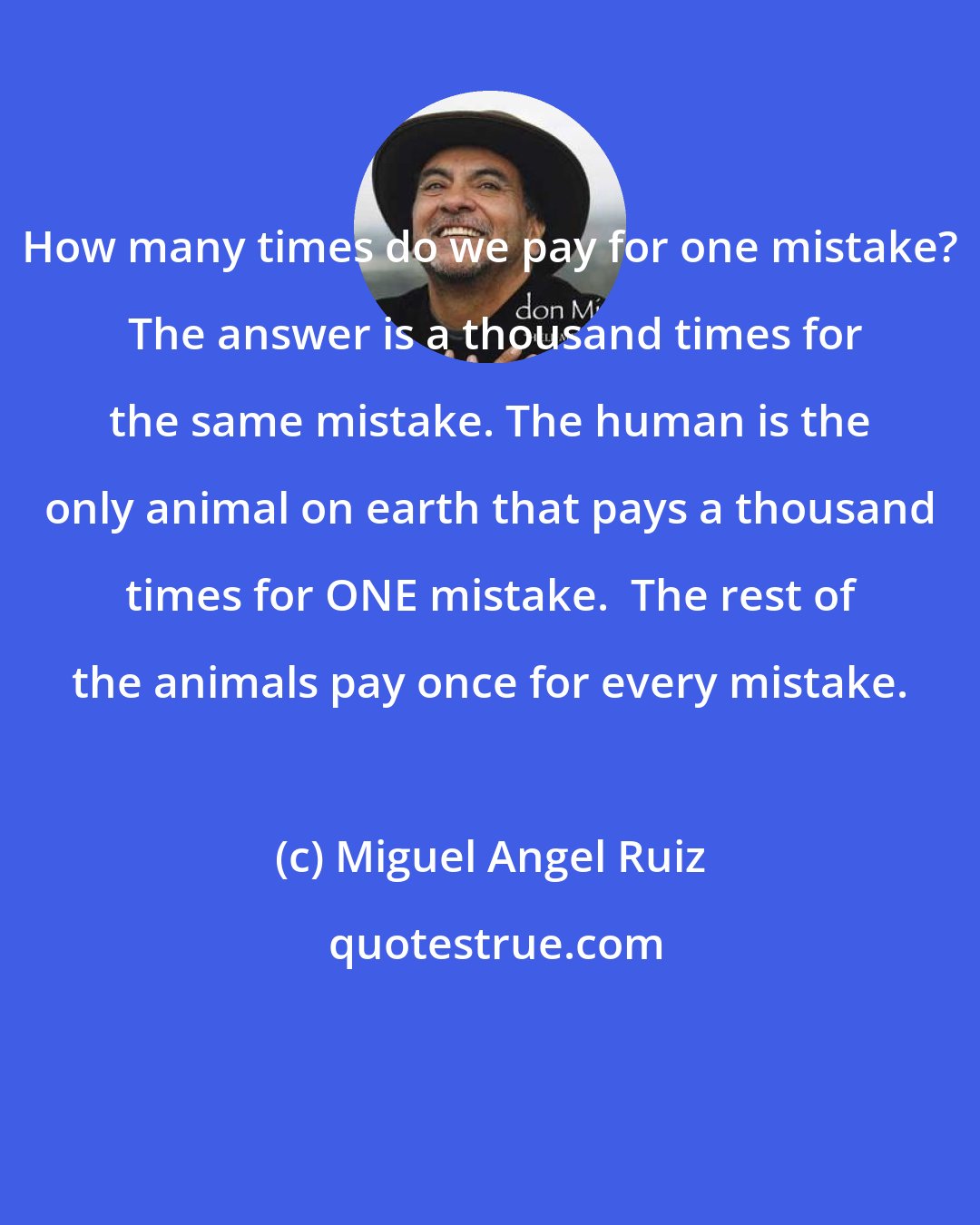 Miguel Angel Ruiz: How many times do we pay for one mistake?  The answer is a thousand times for the same mistake. The human is the only animal on earth that pays a thousand times for ONE mistake.  The rest of the animals pay once for every mistake.