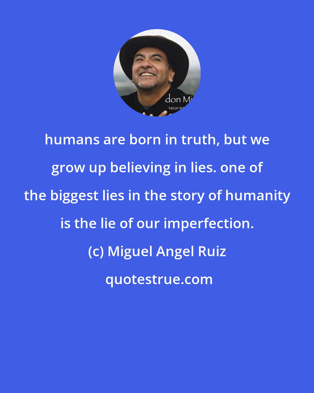 Miguel Angel Ruiz: humans are born in truth, but we grow up believing in lies. one of the biggest lies in the story of humanity is the lie of our imperfection.