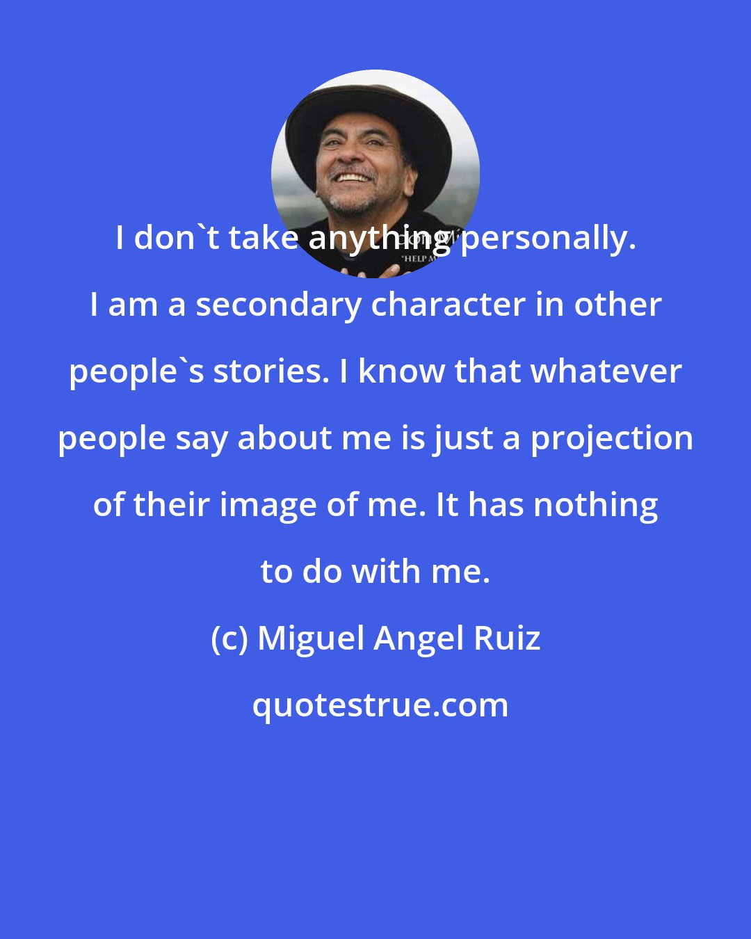 Miguel Angel Ruiz: I don't take anything personally. I am a secondary character in other people's stories. I know that whatever people say about me is just a projection of their image of me. It has nothing to do with me.