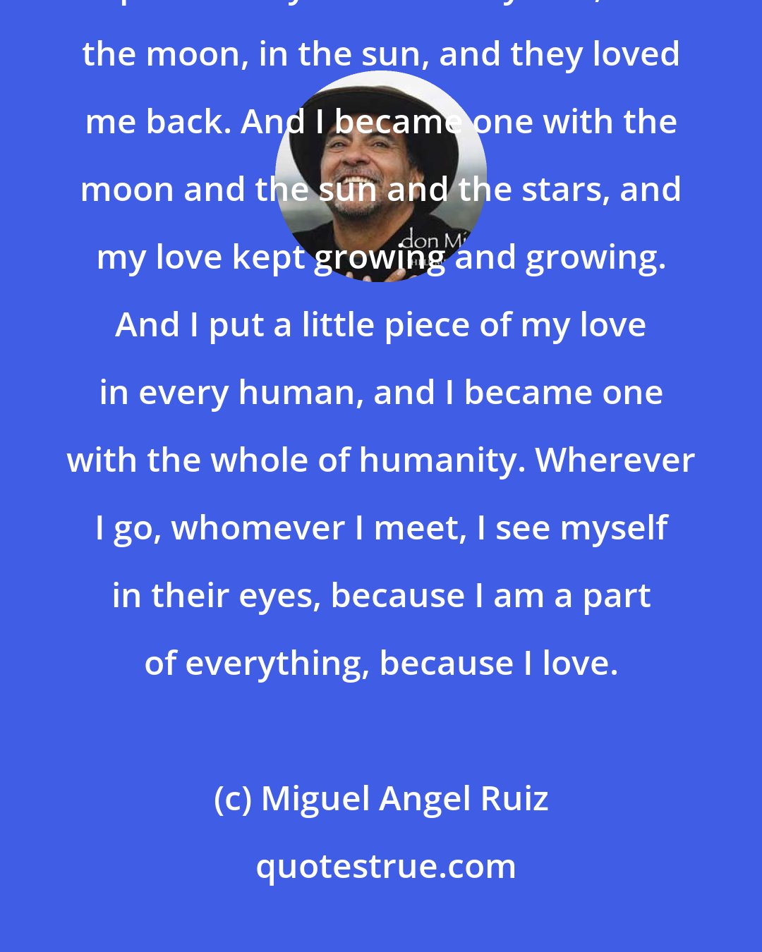 Miguel Angel Ruiz: I turned my head to the sky, to the sun, to the stars, and put a little piece of my love in every star, in the moon, in the sun, and they loved me back. And I became one with the moon and the sun and the stars, and my love kept growing and growing. And I put a little piece of my love in every human, and I became one with the whole of humanity. Wherever I go, whomever I meet, I see myself in their eyes, because I am a part of everything, because I love.