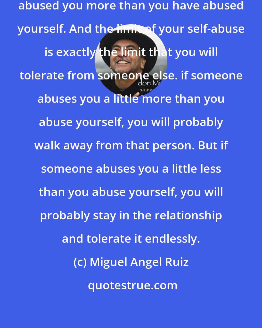 Miguel Angel Ruiz: In your whole life nobody has ever abused you more than you have abused yourself. And the limit of your self-abuse is exactly the limit that you will tolerate from someone else. if someone abuses you a little more than you abuse yourself, you will probably walk away from that person. But if someone abuses you a little less than you abuse yourself, you will probably stay in the relationship and tolerate it endlessly.