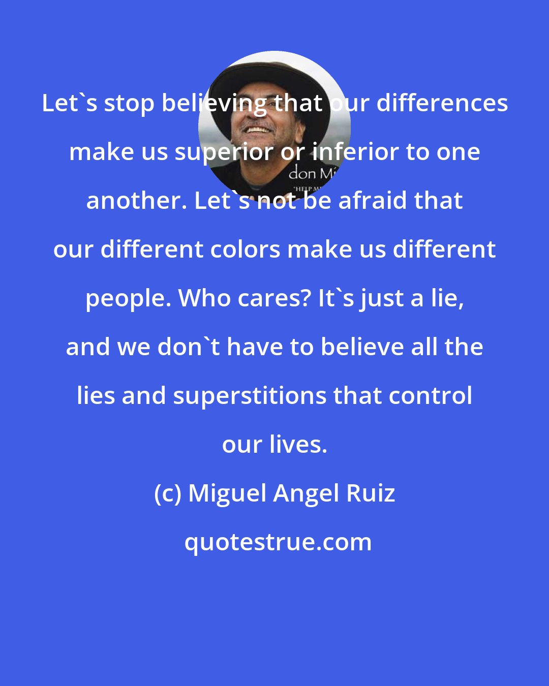 Miguel Angel Ruiz: Let's stop believing that our differences make us superior or inferior to one another. Let's not be afraid that our different colors make us different people. Who cares? It's just a lie, and we don't have to believe all the lies and superstitions that control our lives.