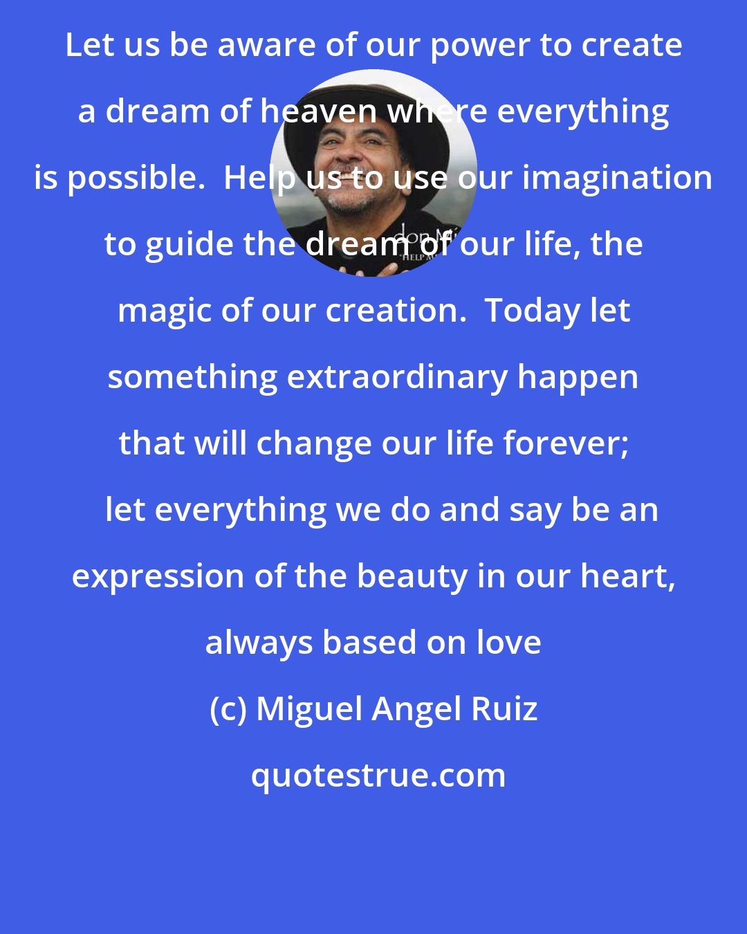 Miguel Angel Ruiz: Let us be aware of our power to create a dream of heaven where everything is possible.  Help us to use our imagination to guide the dream of our life, the magic of our creation.  Today let something extraordinary happen that will change our life forever;   let everything we do and say be an expression of the beauty in our heart, always based on love