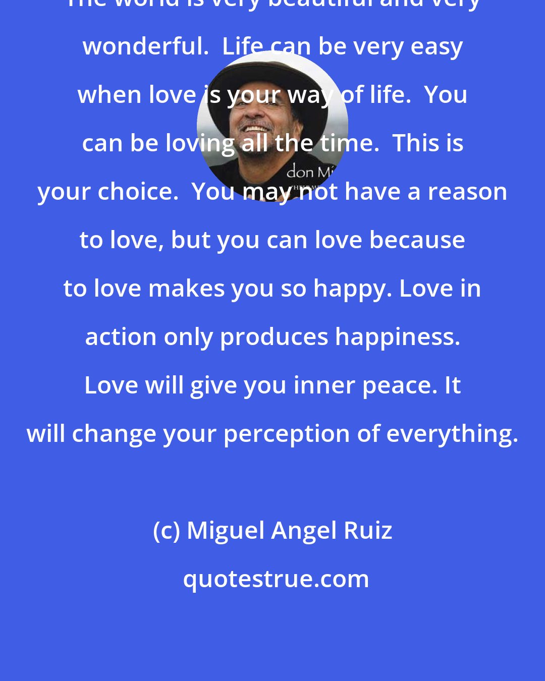 Miguel Angel Ruiz: The world is very beautiful and very wonderful.  Life can be very easy when love is your way of life.  You can be loving all the time.  This is your choice.  You may not have a reason to love, but you can love because to love makes you so happy. Love in action only produces happiness. Love will give you inner peace. It will change your perception of everything.