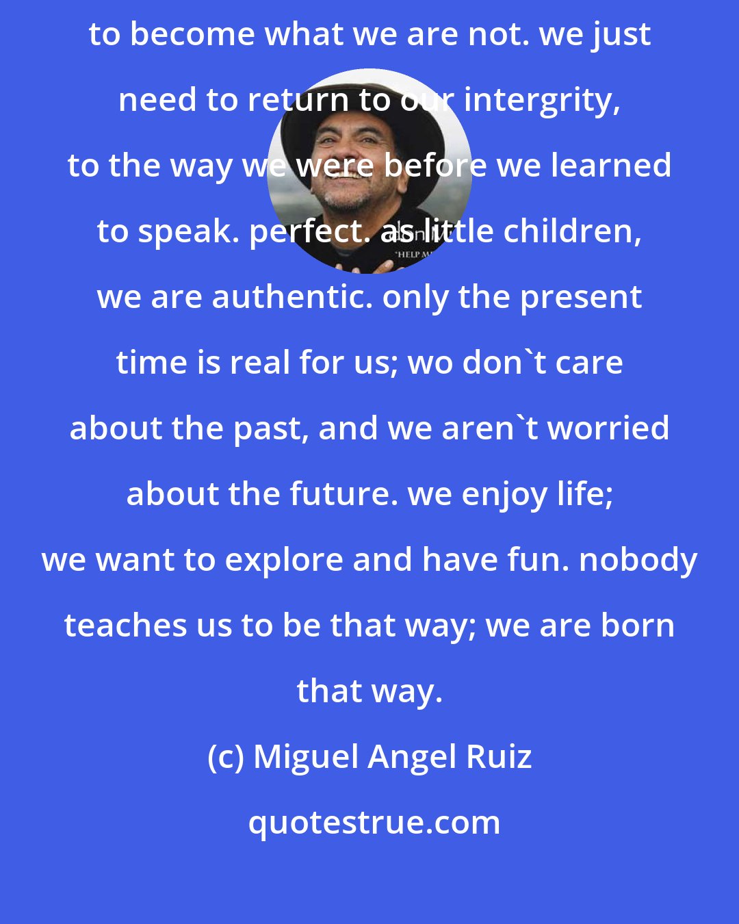 Miguel Angel Ruiz: there is no need to justify what we are. there is no need to work hard to become what we are not. we just need to return to our intergrity, to the way we were before we learned to speak. perfect. as little children, we are authentic. only the present time is real for us; wo don't care about the past, and we aren't worried about the future. we enjoy life; we want to explore and have fun. nobody teaches us to be that way; we are born that way.