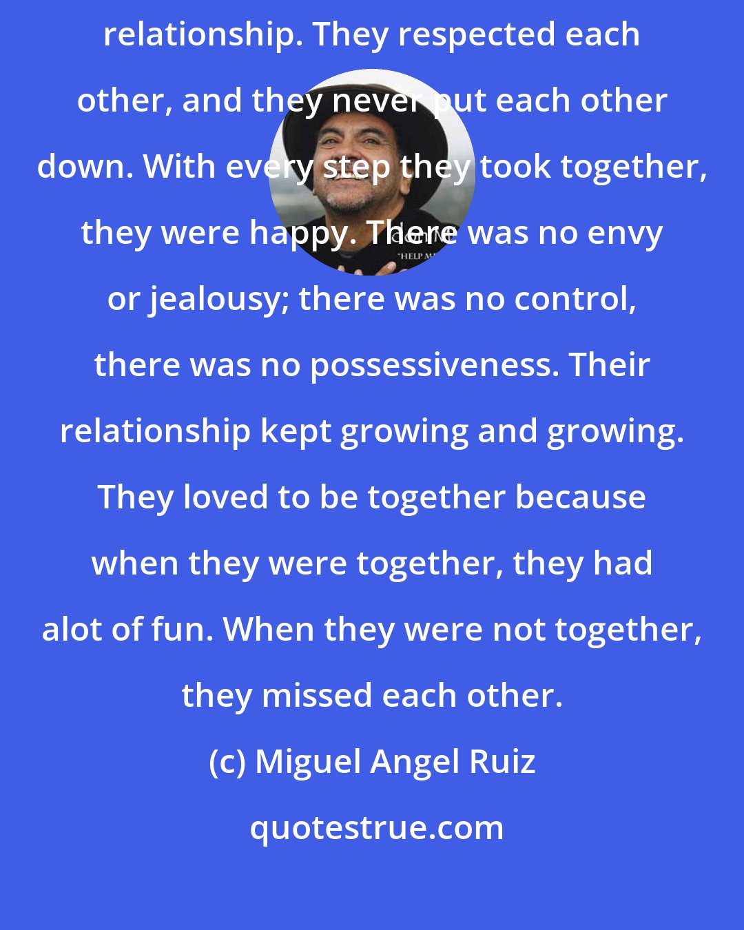 Miguel Angel Ruiz: They were so much alike and they become best friends. It was a wonderful relationship. They respected each other, and they never put each other down. With every step they took together, they were happy. There was no envy or jealousy; there was no control, there was no possessiveness. Their relationship kept growing and growing. They loved to be together because when they were together, they had alot of fun. When they were not together, they missed each other.