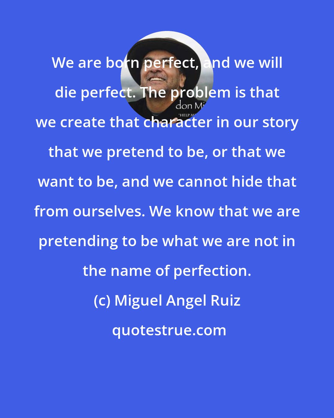 Miguel Angel Ruiz: We are born perfect, and we will die perfect. The problem is that we create that character in our story that we pretend to be, or that we want to be, and we cannot hide that from ourselves. We know that we are pretending to be what we are not in the name of perfection.