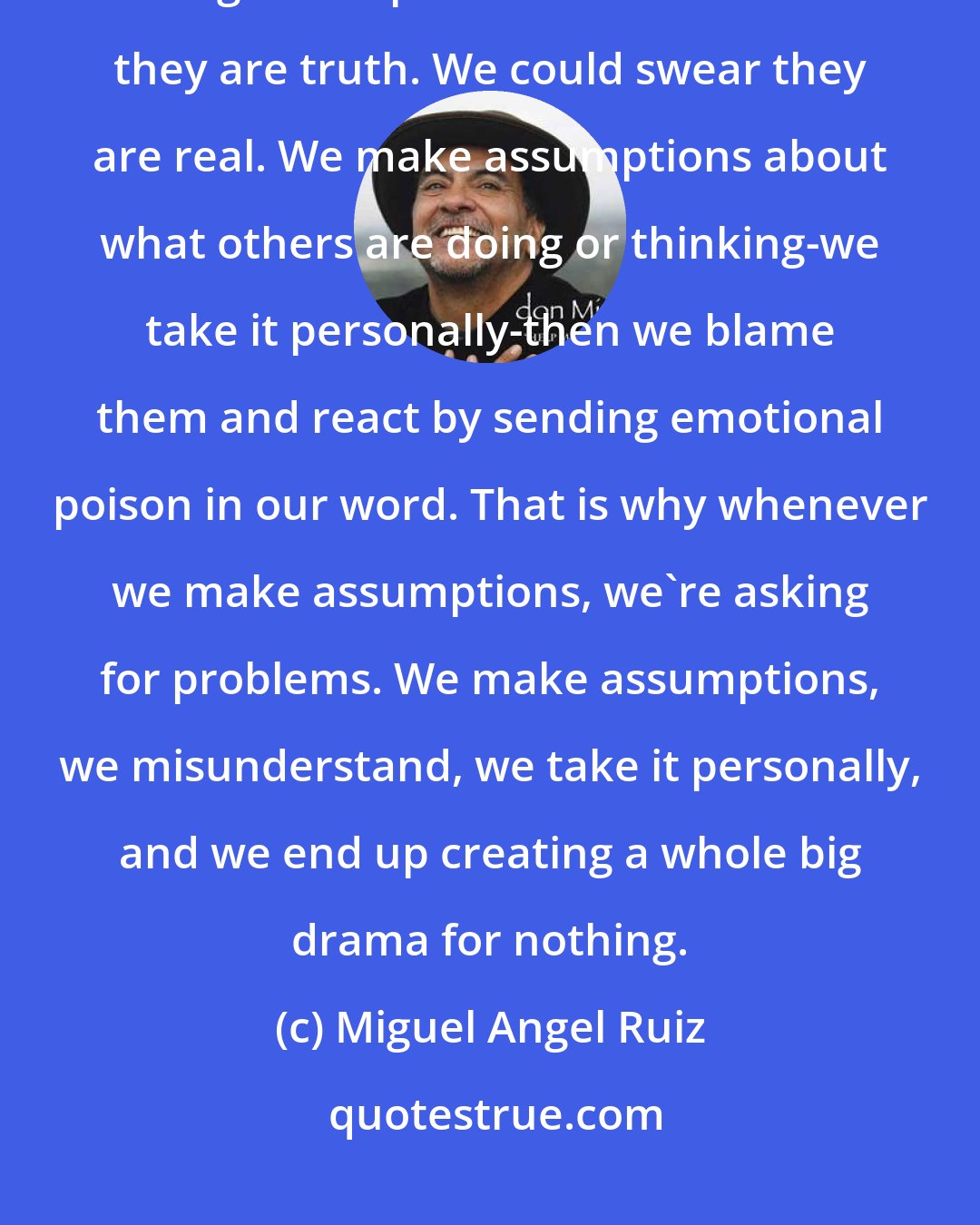 Miguel Angel Ruiz: We have a tendency to make assumptions about everything! The problem with making assumptions is that we believe they are truth. We could swear they are real. We make assumptions about what others are doing or thinking-we take it personally-then we blame them and react by sending emotional poison in our word. That is why whenever we make assumptions, we're asking for problems. We make assumptions, we misunderstand, we take it personally, and we end up creating a whole big drama for nothing.