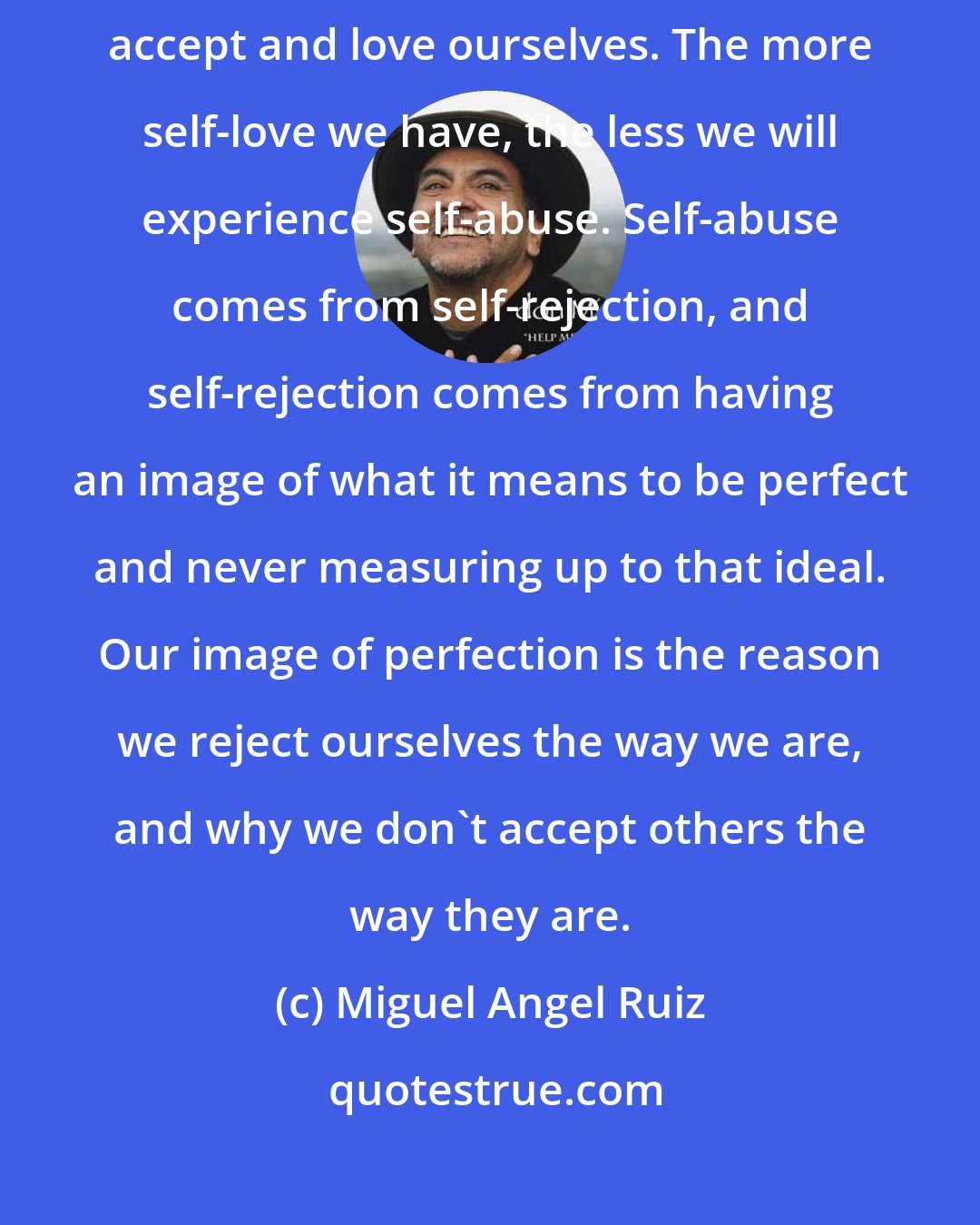 Miguel Angel Ruiz: We have the need to be accepted and to be loved by others, but we cannot accept and love ourselves. The more self-love we have, the less we will experience self-abuse. Self-abuse comes from self-rejection, and self-rejection comes from having an image of what it means to be perfect and never measuring up to that ideal. Our image of perfection is the reason we reject ourselves the way we are, and why we don't accept others the way they are.