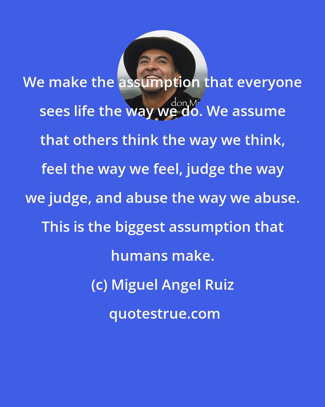 Miguel Angel Ruiz: We make the assumption that everyone sees life the way we do. We assume that others think the way we think, feel the way we feel, judge the way we judge, and abuse the way we abuse. This is the biggest assumption that humans make.