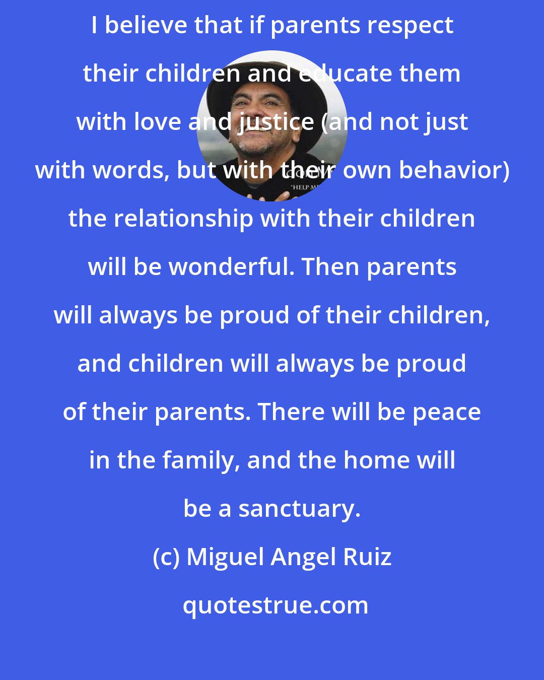 Miguel Angel Ruiz: What I have most learned from my son is to respect him and to love him unconditionally. I believe that if parents respect their children and educate them with love and justice (and not just with words, but with their own behavior) the relationship with their children will be wonderful. Then parents will always be proud of their children, and children will always be proud of their parents. There will be peace in the family, and the home will be a sanctuary.