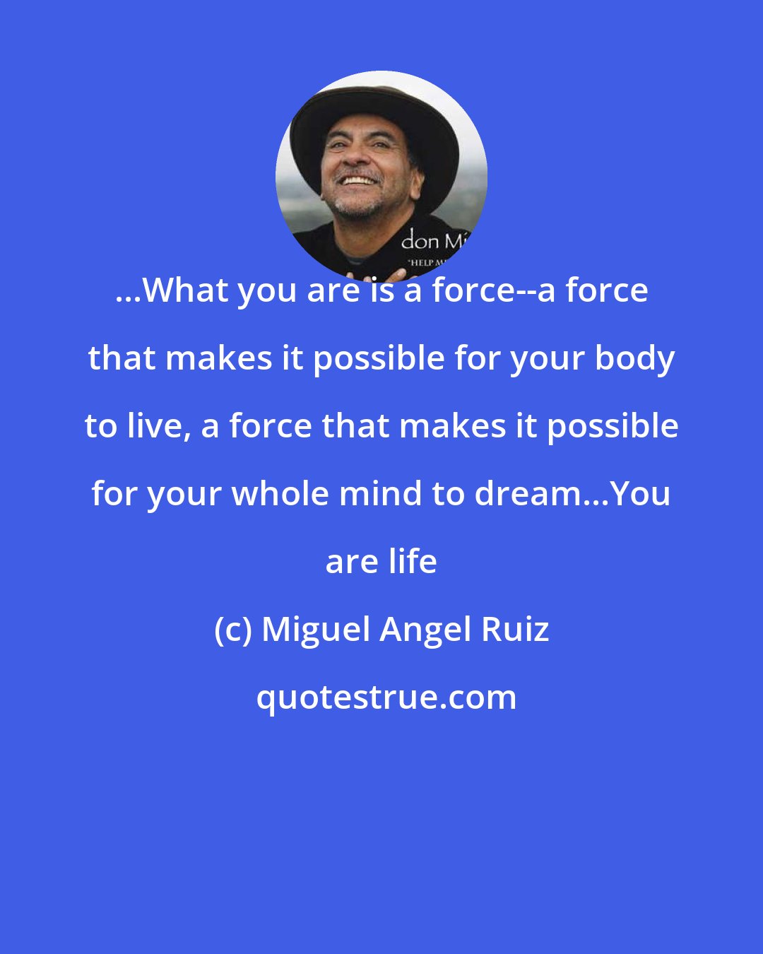 Miguel Angel Ruiz: ...What you are is a force--a force that makes it possible for your body to live, a force that makes it possible for your whole mind to dream...You are life