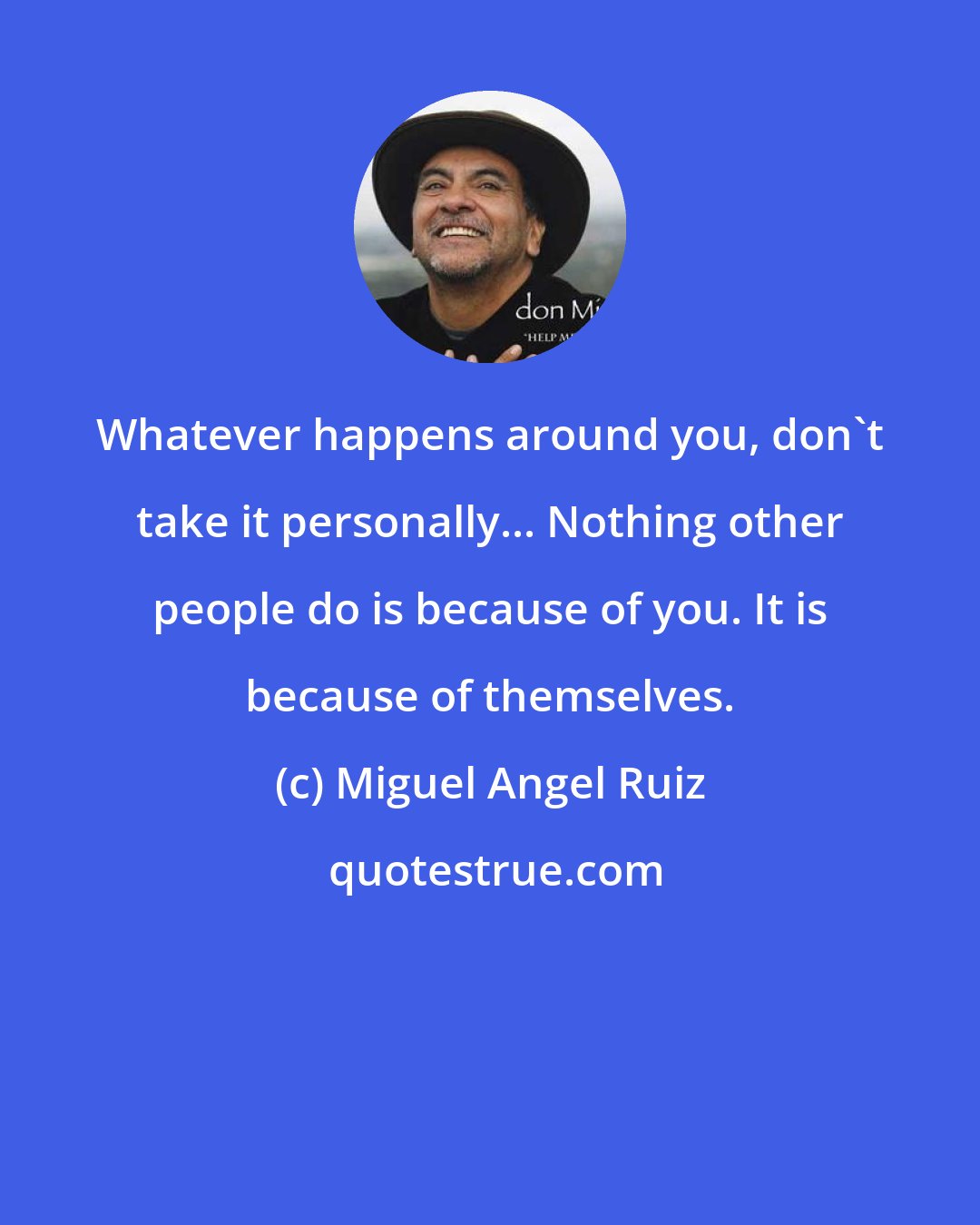 Miguel Angel Ruiz: Whatever happens around you, don't take it personally... Nothing other people do is because of you. It is because of themselves.