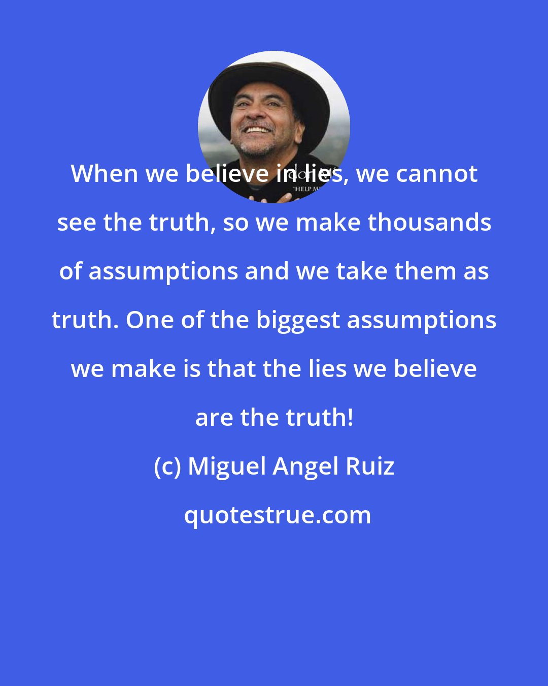 Miguel Angel Ruiz: When we believe in lies, we cannot see the truth, so we make thousands of assumptions and we take them as truth. One of the biggest assumptions we make is that the lies we believe are the truth!