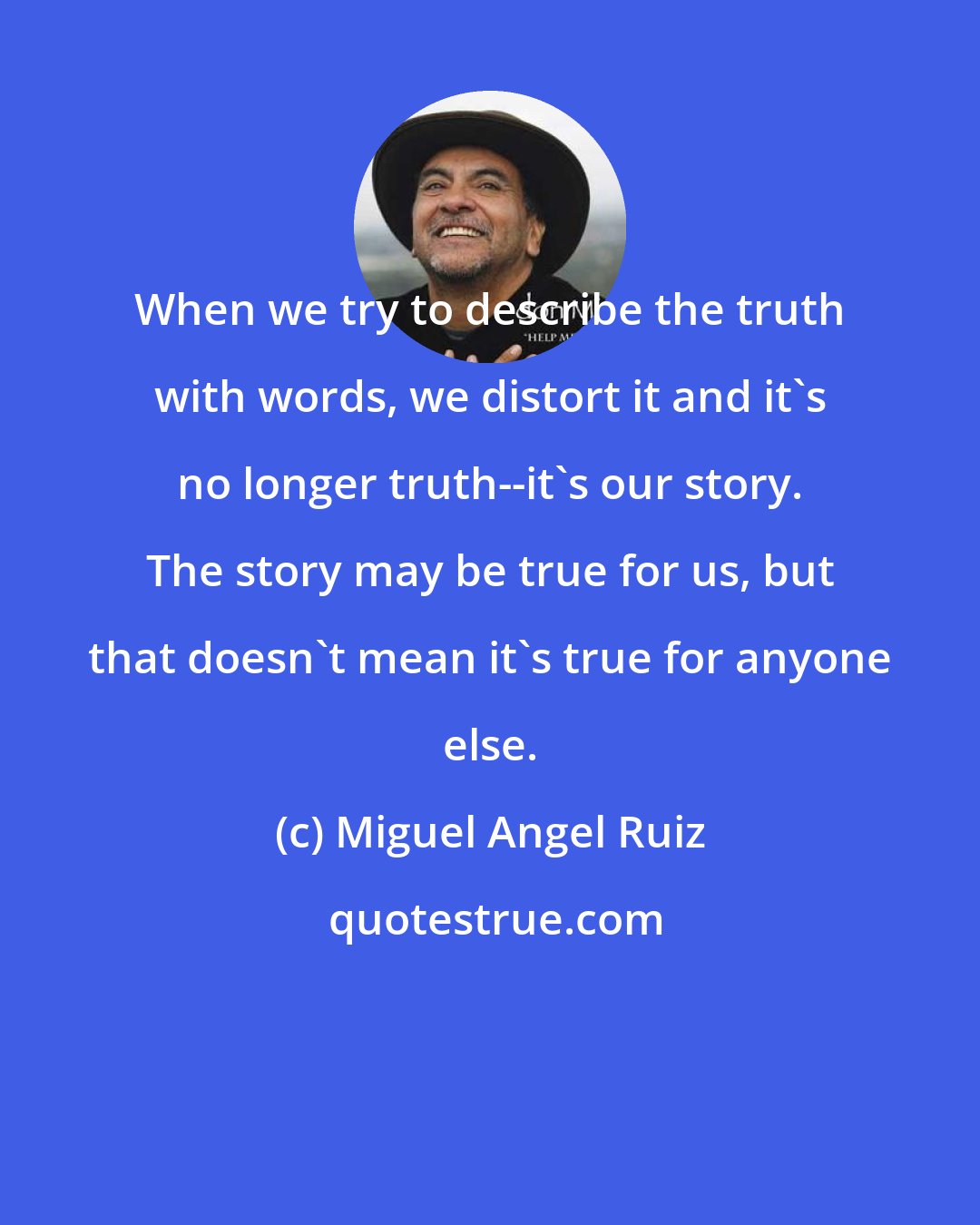 Miguel Angel Ruiz: When we try to describe the truth with words, we distort it and it's no longer truth--it's our story. The story may be true for us, but that doesn't mean it's true for anyone else.