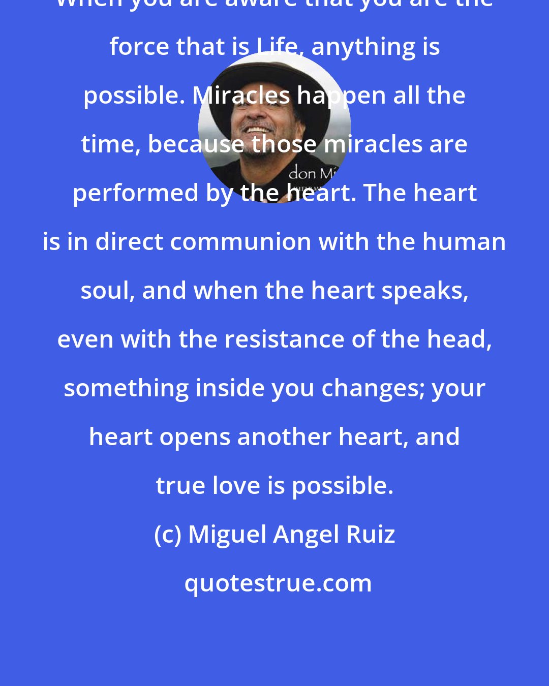 Miguel Angel Ruiz: When you are aware that you are the force that is Life, anything is possible. Miracles happen all the time, because those miracles are performed by the heart. The heart is in direct communion with the human soul, and when the heart speaks, even with the resistance of the head, something inside you changes; your heart opens another heart, and true love is possible.