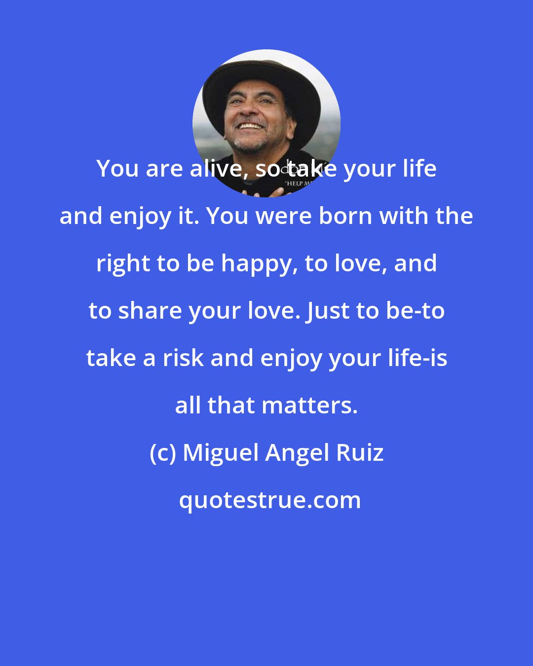 Miguel Angel Ruiz: You are alive, so take your life and enjoy it. You were born with the right to be happy, to love, and to share your love. Just to be-to take a risk and enjoy your life-is all that matters.