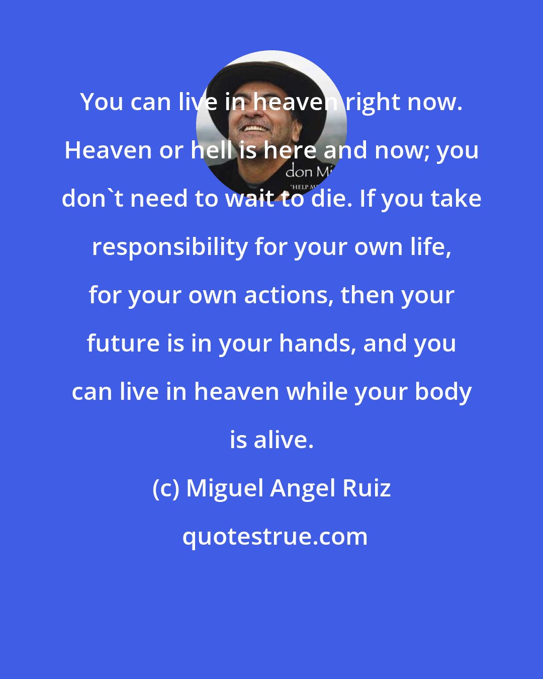 Miguel Angel Ruiz: You can live in heaven right now. Heaven or hell is here and now; you don't need to wait to die. If you take responsibility for your own life, for your own actions, then your future is in your hands, and you can live in heaven while your body is alive.