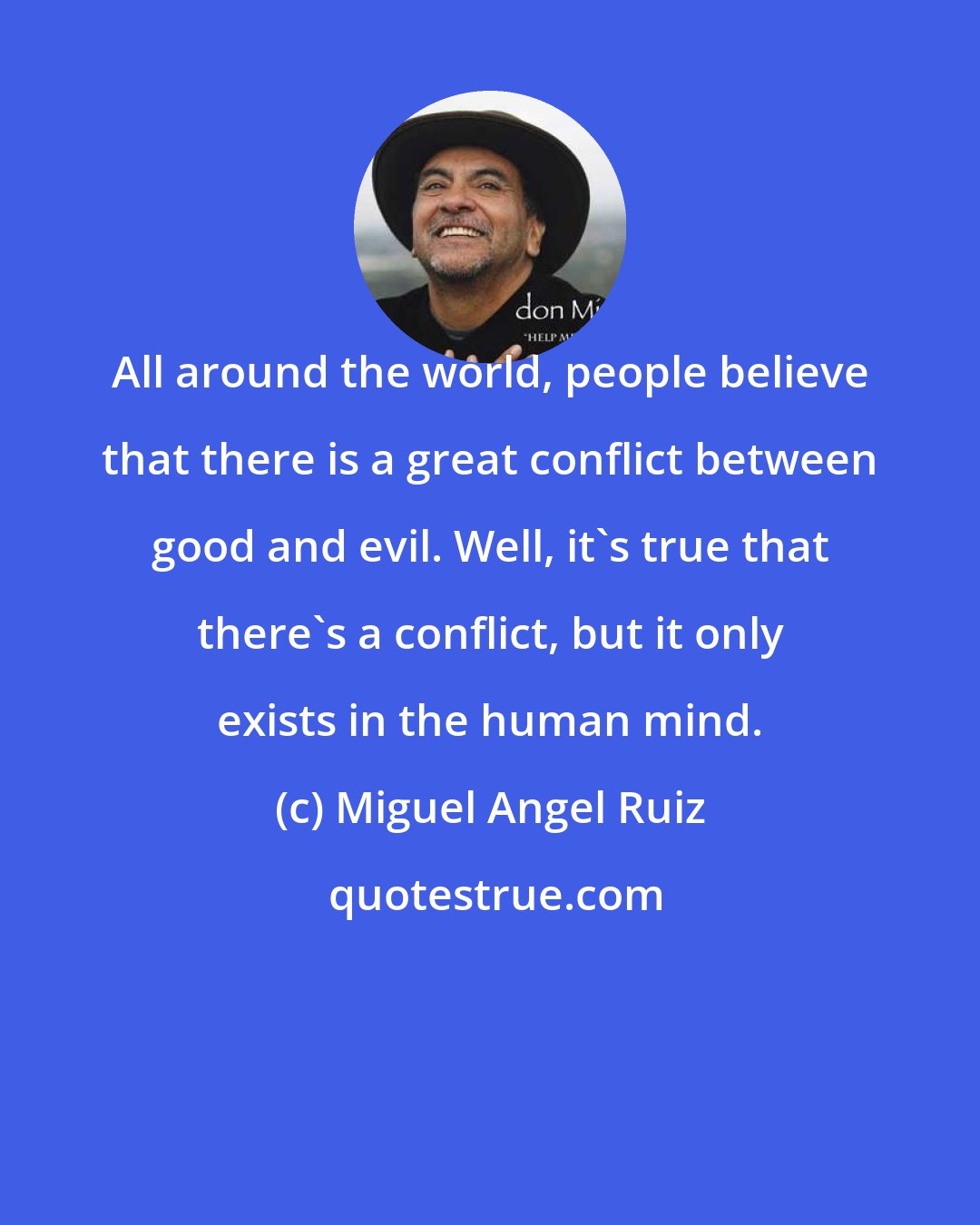 Miguel Angel Ruiz: All around the world, people believe that there is a great conflict between good and evil. Well, it's true that there's a conflict, but it only exists in the human mind.