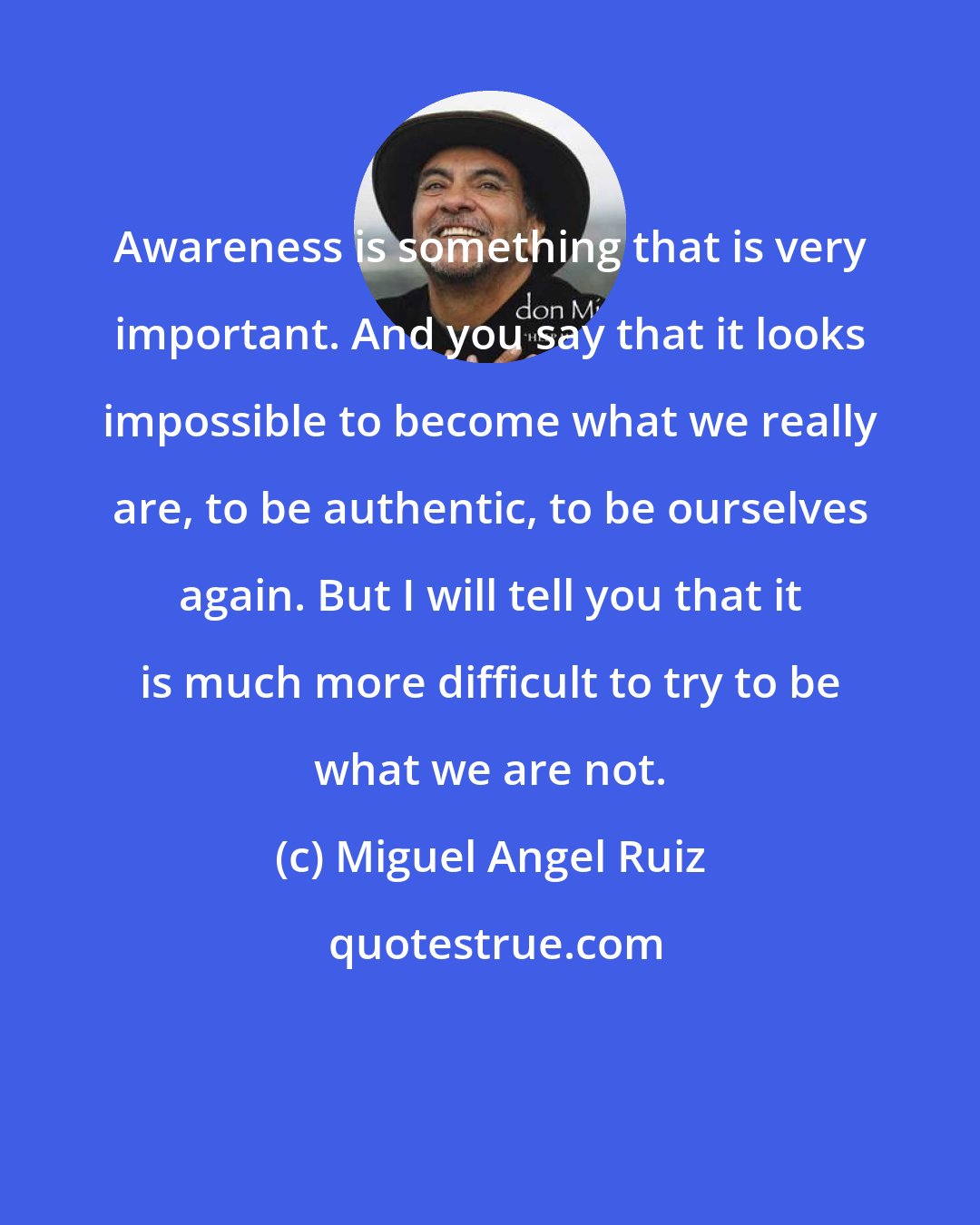 Miguel Angel Ruiz: Awareness is something that is very important. And you say that it looks impossible to become what we really are, to be authentic, to be ourselves again. But I will tell you that it is much more difficult to try to be what we are not.