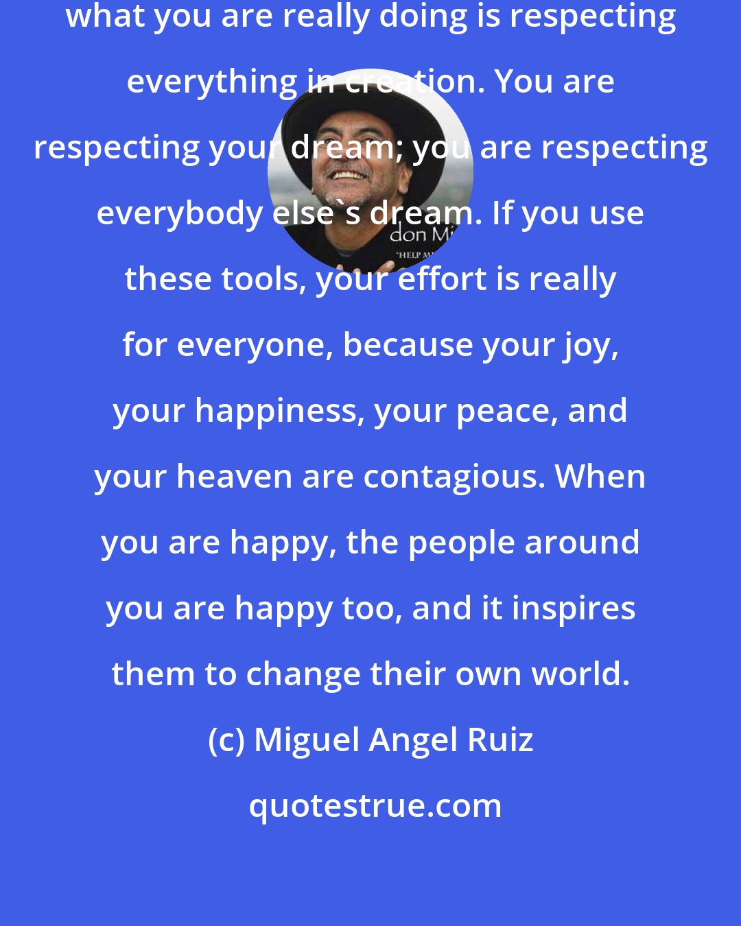 Miguel Angel Ruiz: By practicing the Five Agreements, what you are really doing is respecting everything in creation. You are respecting your dream; you are respecting everybody else's dream. If you use these tools, your effort is really for everyone, because your joy, your happiness, your peace, and your heaven are contagious. When you are happy, the people around you are happy too, and it inspires them to change their own world.