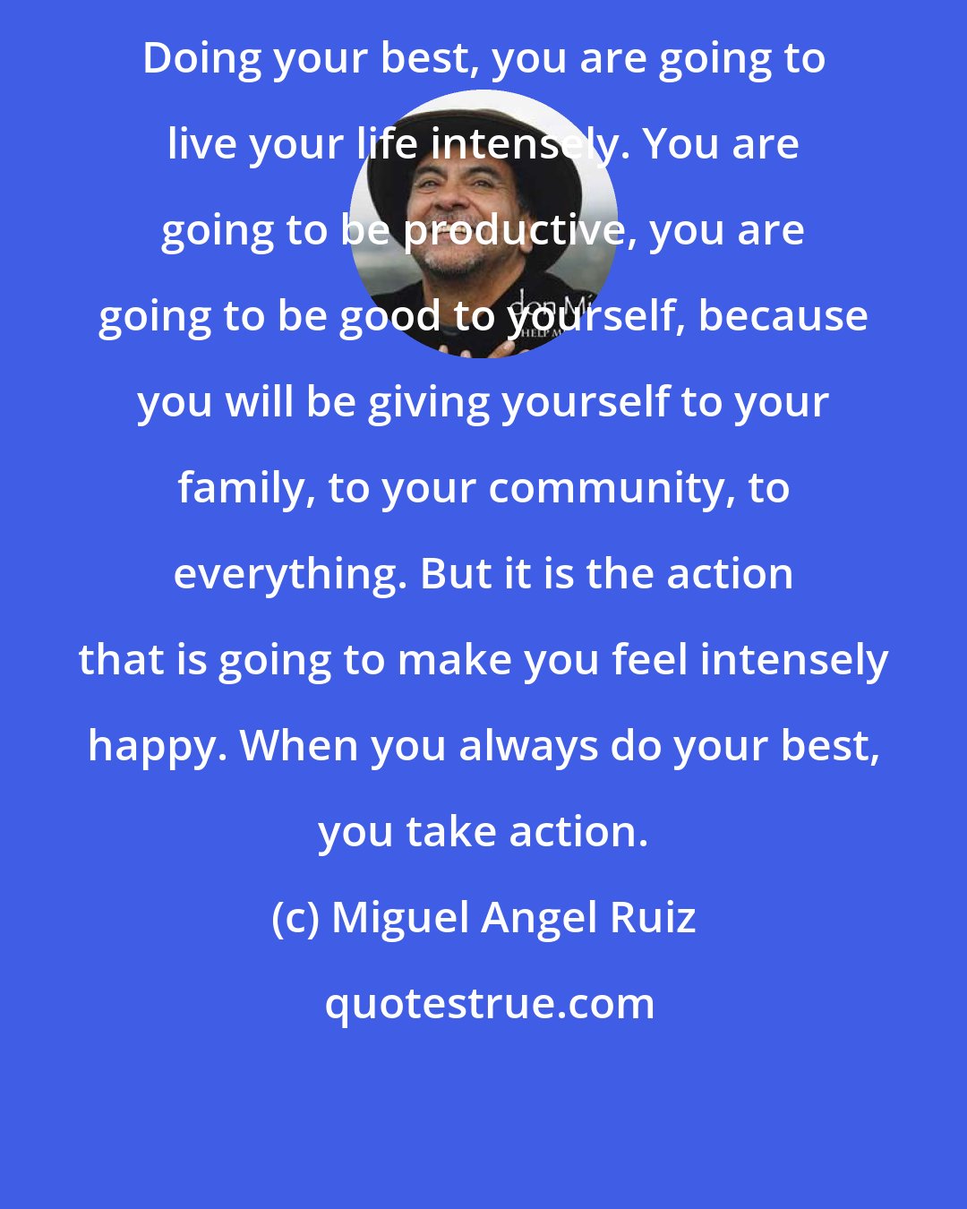 Miguel Angel Ruiz: Doing your best, you are going to live your life intensely. You are going to be productive, you are going to be good to yourself, because you will be giving yourself to your family, to your community, to everything. But it is the action that is going to make you feel intensely happy. When you always do your best, you take action.