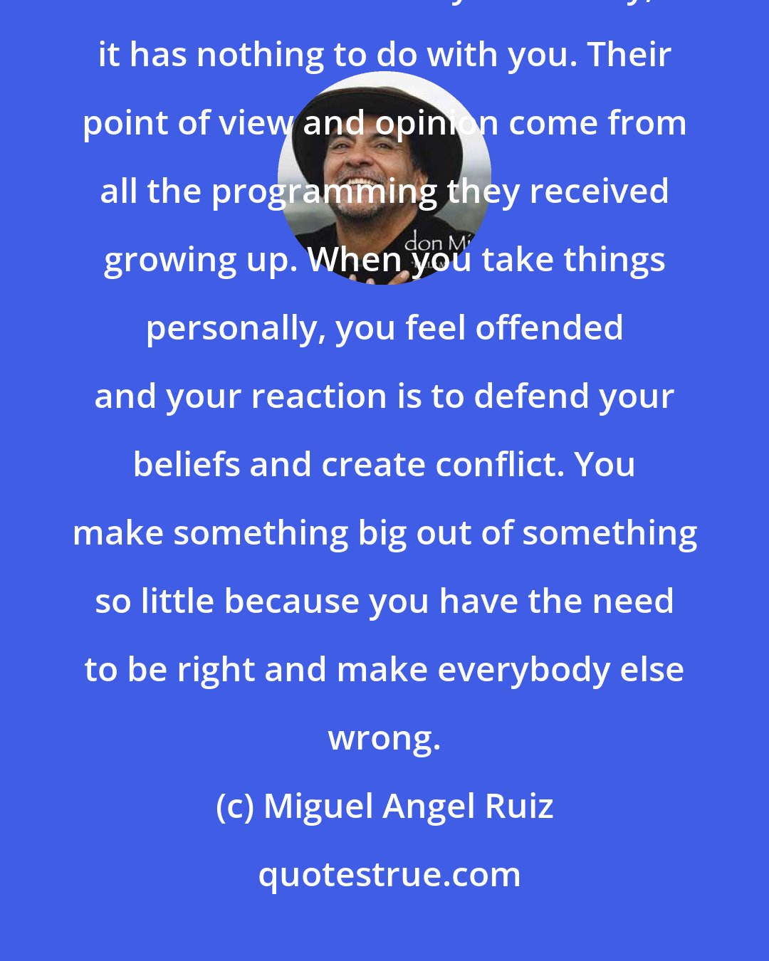 Miguel Angel Ruiz: Don't take anything personally. Even when a situation seems so personal, even if others insult you directly, it has nothing to do with you. Their point of view and opinion come from all the programming they received growing up. When you take things personally, you feel offended and your reaction is to defend your beliefs and create conflict. You make something big out of something so little because you have the need to be right and make everybody else wrong.