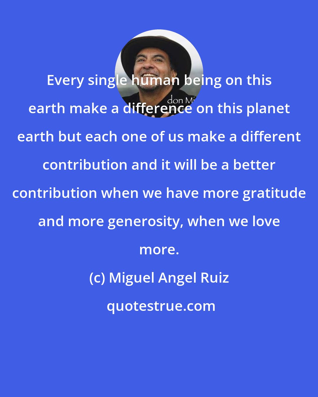 Miguel Angel Ruiz: Every single human being on this earth make a difference on this planet earth but each one of us make a different contribution and it will be a better contribution when we have more gratitude and more generosity, when we love more.