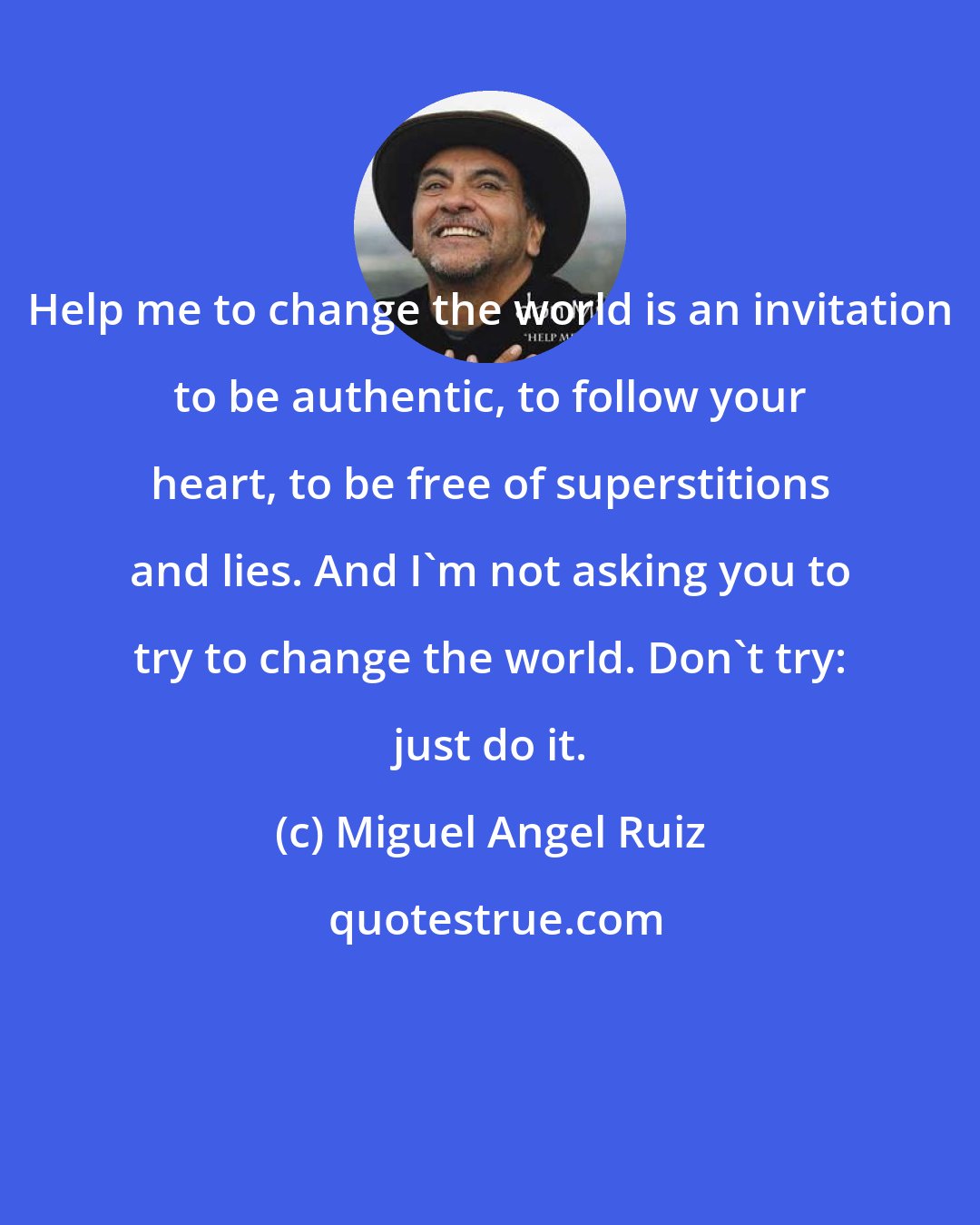 Miguel Angel Ruiz: Help me to change the world is an invitation to be authentic, to follow your heart, to be free of superstitions and lies. And I'm not asking you to try to change the world. Don't try: just do it.