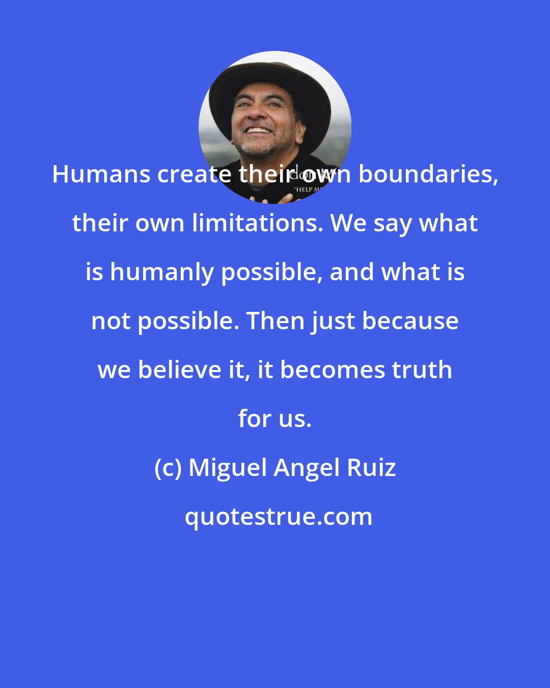 Miguel Angel Ruiz: Humans create their own boundaries, their own limitations. We say what is humanly possible, and what is not possible. Then just because we believe it, it becomes truth for us.