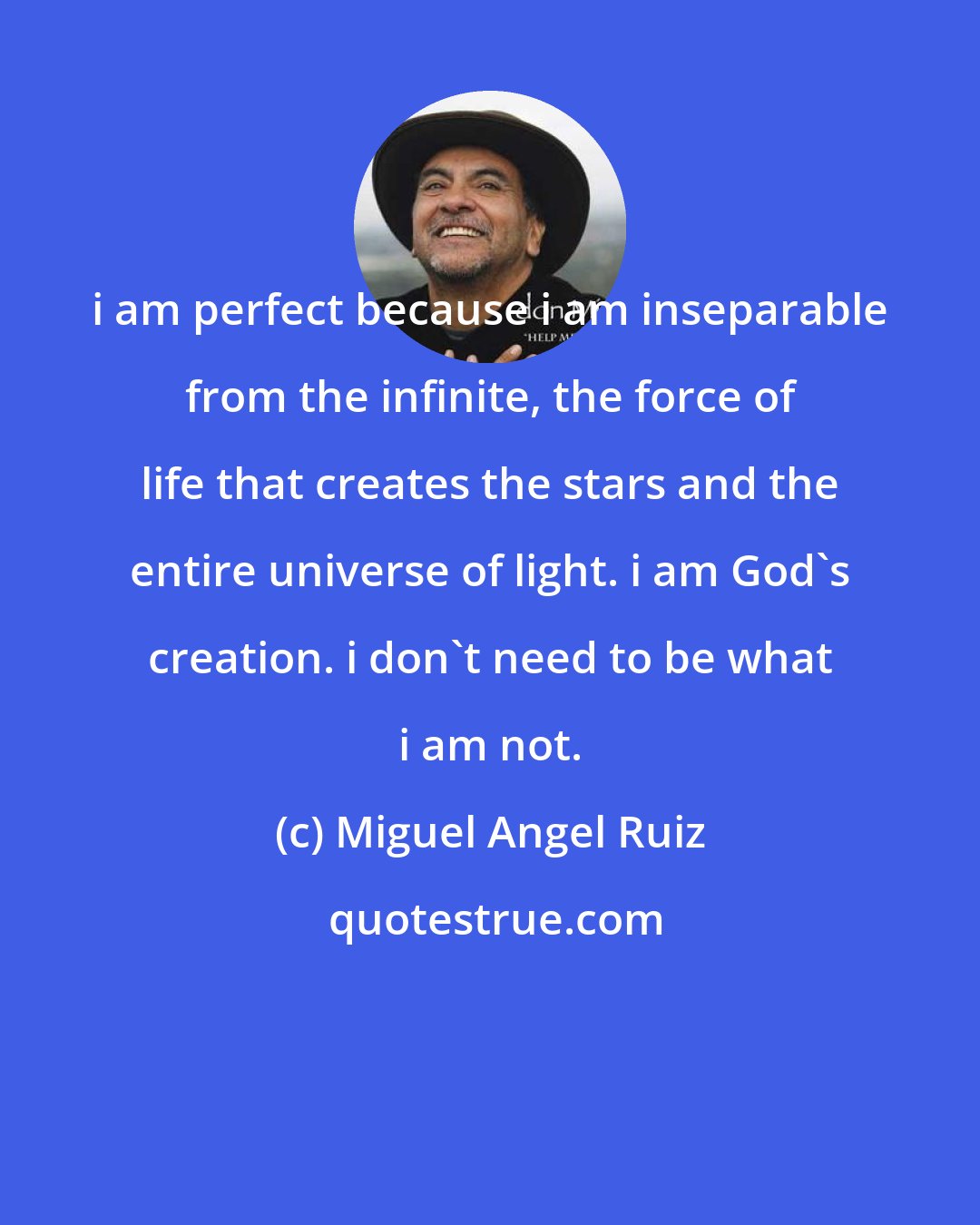 Miguel Angel Ruiz: i am perfect because i am inseparable from the infinite, the force of life that creates the stars and the entire universe of light. i am God's creation. i don't need to be what i am not.