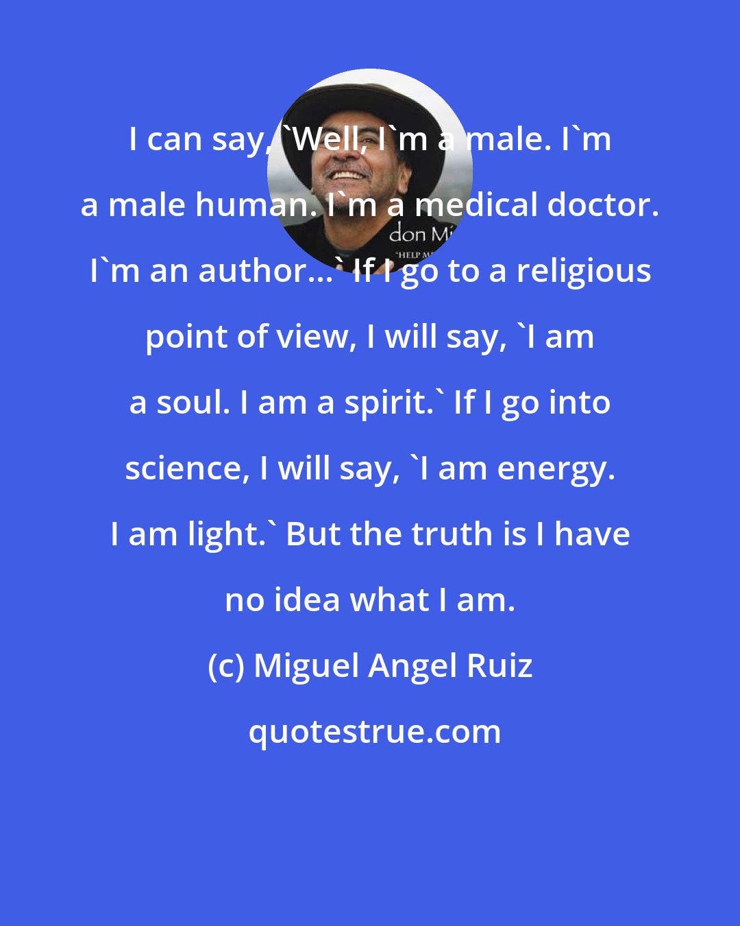 Miguel Angel Ruiz: I can say, 'Well, I'm a male. I'm a male human. I'm a medical doctor. I'm an author...' If I go to a religious point of view, I will say, 'I am a soul. I am a spirit.' If I go into science, I will say, 'I am energy. I am light.' But the truth is I have no idea what I am.