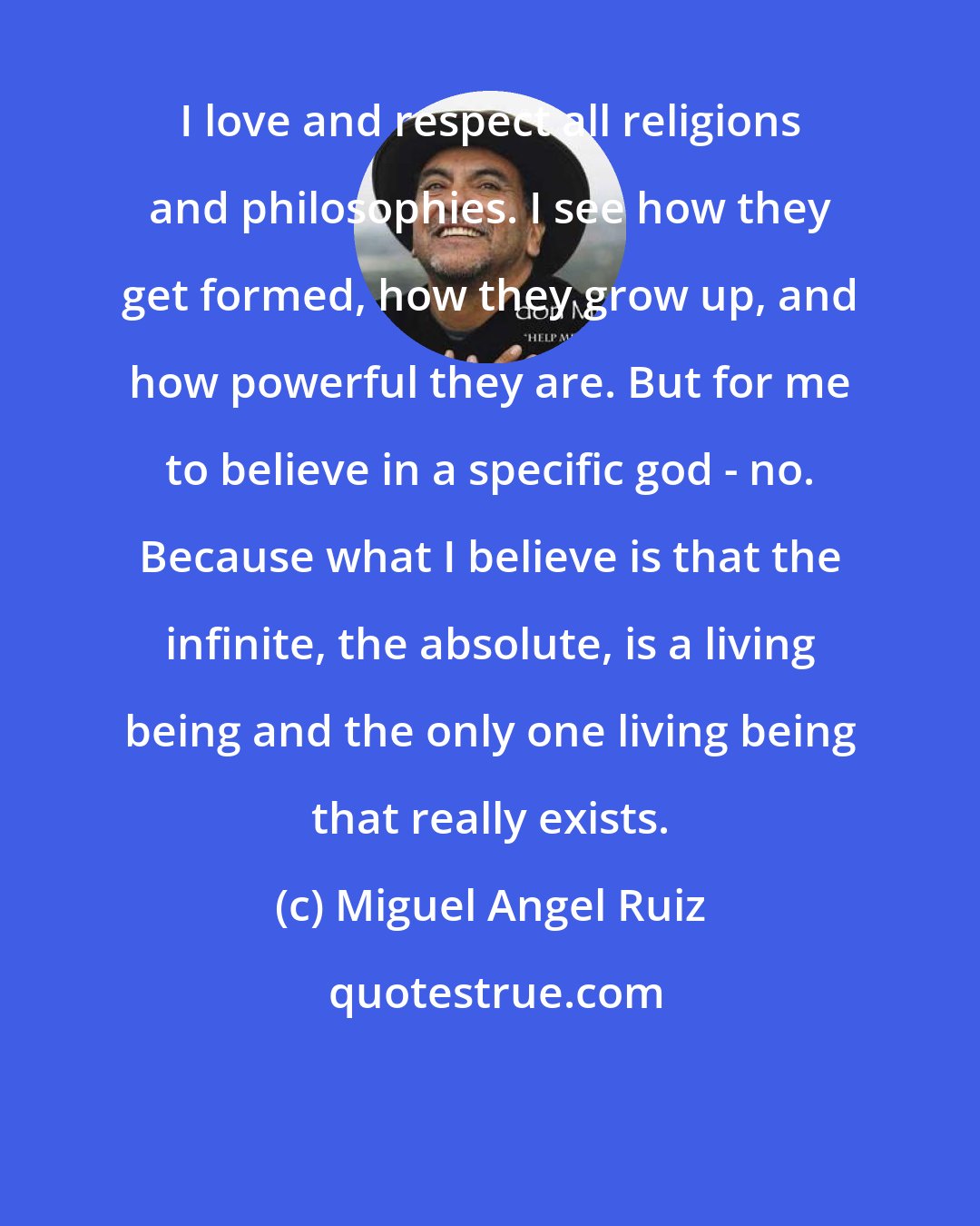 Miguel Angel Ruiz: I love and respect all religions and philosophies. I see how they get formed, how they grow up, and how powerful they are. But for me to believe in a specific god - no. Because what I believe is that the infinite, the absolute, is a living being and the only one living being that really exists.