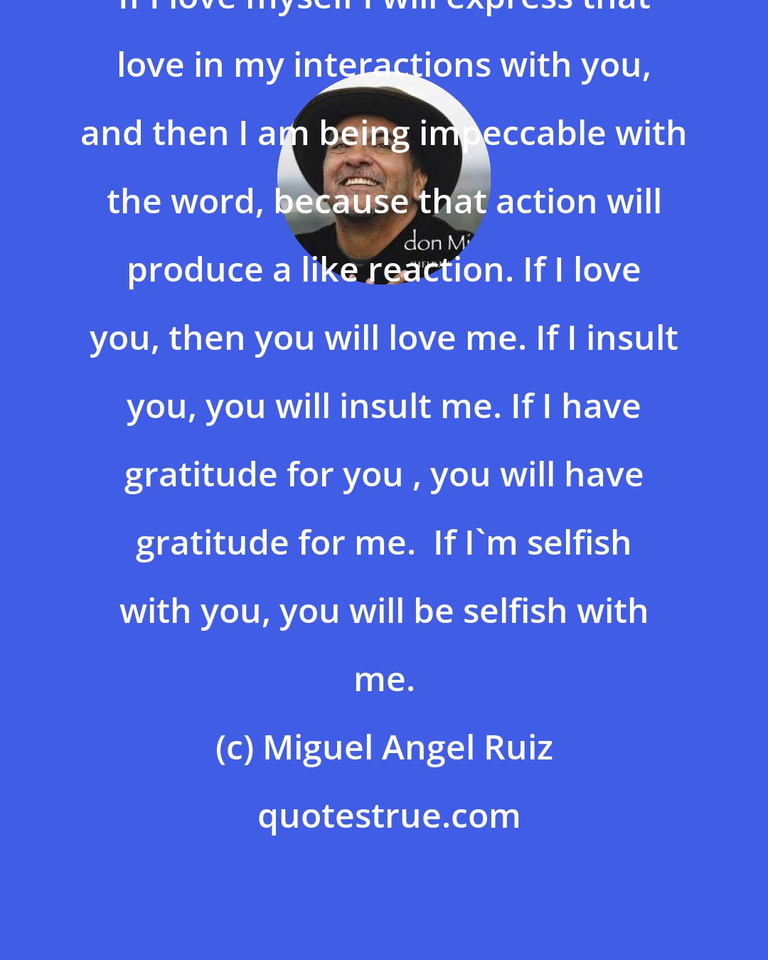 Miguel Angel Ruiz: If I love myself I will express that love in my interactions with you, and then I am being impeccable with the word, because that action will produce a like reaction. If I love you, then you will love me. If I insult you, you will insult me. If I have gratitude for you , you will have gratitude for me.  If I'm selfish with you, you will be selfish with me.