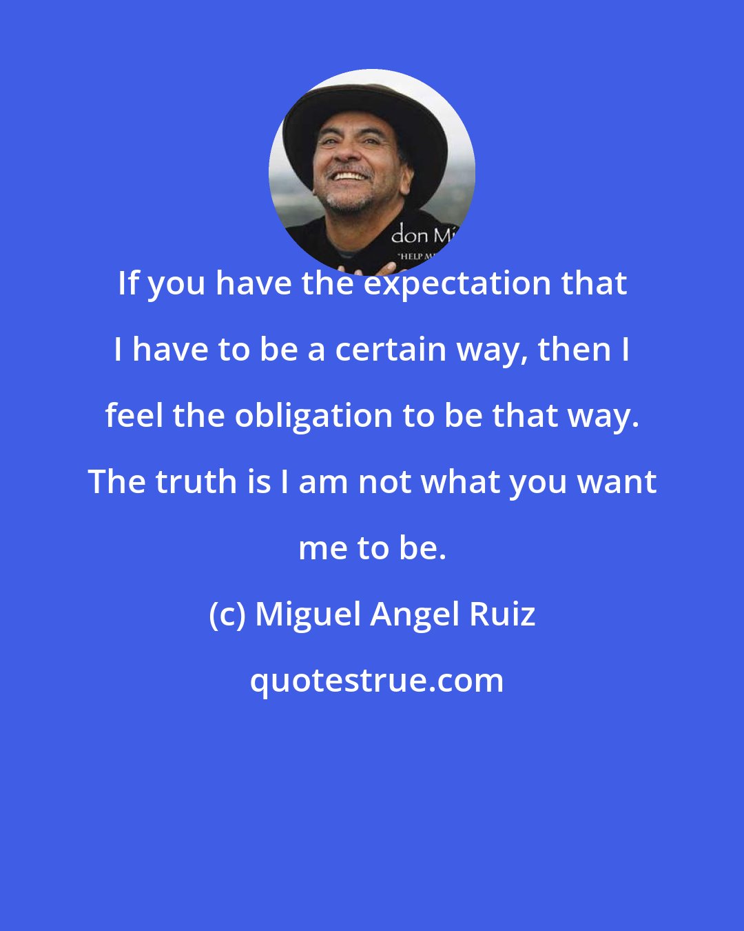 Miguel Angel Ruiz: If you have the expectation that I have to be a certain way, then I feel the obligation to be that way. The truth is I am not what you want me to be.