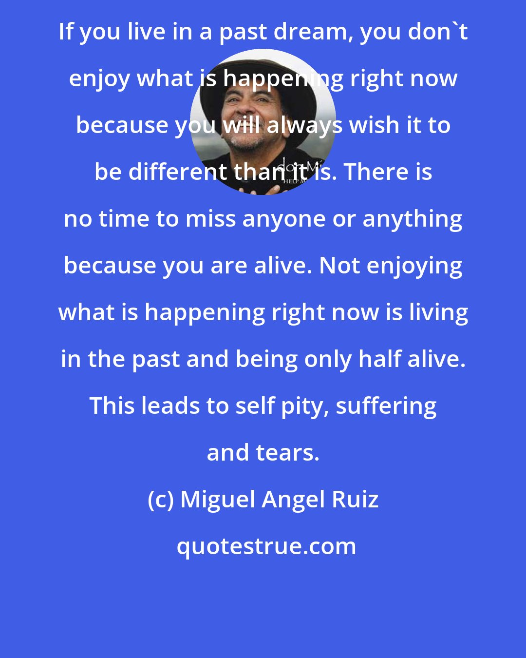 Miguel Angel Ruiz: If you live in a past dream, you don't enjoy what is happening right now because you will always wish it to be different than it is. There is no time to miss anyone or anything because you are alive. Not enjoying what is happening right now is living in the past and being only half alive. This leads to self pity, suffering and tears.