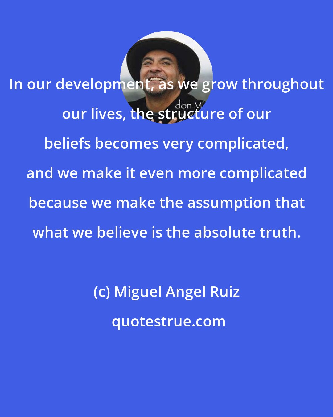 Miguel Angel Ruiz: In our development, as we grow throughout our lives, the structure of our beliefs becomes very complicated, and we make it even more complicated because we make the assumption that what we believe is the absolute truth.